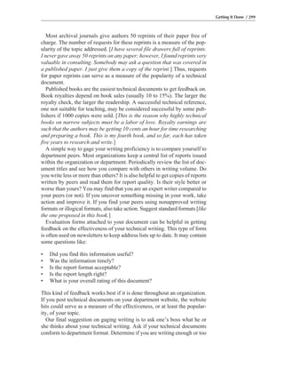 Most archival journals give authors 50 reprints of their paper free of
charge. The number of requests for these reprints is a measure of the pop-
ularity of the topic addressed. [I have several file drawers full of reprints.
I never gave away 50 reprints on any paper; however, I found reprints very
valuable in consulting. Somebody may ask a question that was covered in
a published paper. I just give them a copy of the reprint.] Thus, requests
for paper reprints can serve as a measure of the popularity of a technical
document.
Published books are the easiest technical documents to get feedback on.
Book royalties depend on book sales (usually 10 to 15%). The larger the
royalty check, the larger the readership. A successful technical reference,
one not suitable for teaching, may be considered successful by some pub-
lishers if 1000 copies were sold. [This is the reason why highly technical
books on narrow subjects must be a labor of love. Royalty earnings are
such that the authors may be getting 10 cents an hour for time researching
and preparing a book. This is my fourth book, and so far, each has taken
five years to research and write.]
A simple way to gage your writing proficiency is to compare yourself to
department peers. Most organizations keep a central list of reports issued
within the organization or department. Periodically review the list of doc-
ument titles and see how you compare with others in writing volume. Do
you write less or more than others? It is also helpful to get copies of reports
written by peers and read them for report quality. Is their style better or
worse than yours? You may find that you are an expert writer compared to
your peers (or not). If you uncover something missing in your work, take
action and improve it. If you find your peers using nonapproved writing
formats or illogical formats, also take action. Suggest standard formats [like
the one proposed in this book.]
Evaluation forms attached to your document can be helpful in getting
feedback on the effectiveness of your technical writing. This type of form
is often used on newsletters to keep address lists up to date. It may contain
some questions like:
• Did you find this information useful?
• Was the information timely?
• Is the report format acceptable?
• Is the report length right?
• What is your overall rating of this document?
This kind of feedback works best if it is done throughout an organization.
If you post technical documents on your department website, the website
hits could serve as a measure of the effectiveness, or at least the popular-
ity, of your topic.
Our final suggestion on gaging writing is to ask one’s boss what he or
she thinks about your technical writing. Ask if your technical documents
conform to department format. Determine if you are writing enough or too
Getting It Done / 299
 
