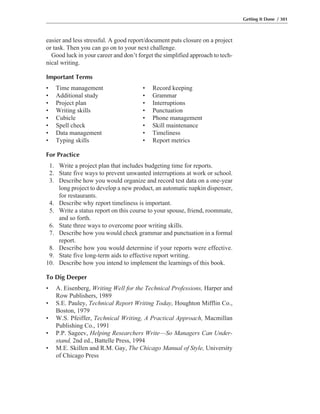 easier and less stressful. A good report/document puts closure on a project
or task. Then you can go on to your next challenge.
Good luck in your career and don’t forget the simplified approach to tech-
nical writing.
Important Terms
• Time management • Record keeping
• Additional study • Grammar
• Project plan • Interruptions
• Writing skills • Punctuation
• Cubicle • Phone management
• Spell check • Skill maintenance
• Data management • Timeliness
• Typing skills • Report metrics
For Practice
1. Write a project plan that includes budgeting time for reports.
2. State five ways to prevent unwanted interruptions at work or school.
3. Describe how you would organize and record test data on a one-year
long project to develop a new product, an automatic napkin dispenser,
for restaurants.
4. Describe why report timeliness is important.
5. Write a status report on this course to your spouse, friend, roommate,
and so forth.
6. State three ways to overcome poor writing skills.
7. Describe how you would check grammar and punctuation in a formal
report.
8. Describe how you would determine if your reports were effective.
9. State five long-term aids to effective report writing.
10. Describe how you intend to implement the learnings of this book.
To Dig Deeper
• A. Eisenberg, Writing Well for the Technical Professions, Harper and
Row Publishers, 1989
• S.E. Pauley, Technical Report Writing Today, Houghton Mifflin Co.,
Boston, 1979
• W.S. Pfeiffer, Technical Writing, A Practical Approach, Macmillan
Publishing Co., 1991
• P.P. Sageev, Helping Researchers Write—So Managers Can Under-
stand, 2nd ed., Battelle Press, 1994
• M.E. Skillen and R.M. Gay, The Chicago Manual of Style, University
of Chicago Press
Getting It Done / 301
 