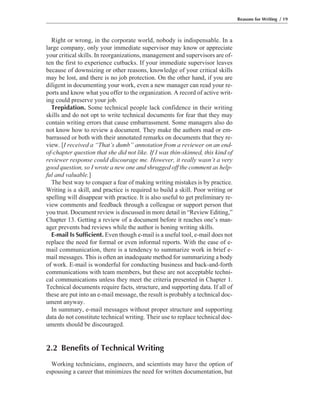 Right or wrong, in the corporate world, nobody is indispensable. In a
large company, only your immediate supervisor may know or appreciate
your critical skills. In reorganizations, management and supervisors are of-
ten the first to experience cutbacks. If your immediate supervisor leaves
because of downsizing or other reasons, knowledge of your critical skills
may be lost, and there is no job protection. On the other hand, if you are
diligent in documenting your work, even a new manager can read your re-
ports and know what you offer to the organization. A record of active writ-
ing could preserve your job.
Trepidation. Some technical people lack confidence in their writing
skills and do not opt to write technical documents for fear that they may
contain writing errors that cause embarrassment. Some managers also do
not know how to review a document. They make the authors mad or em-
barrassed or both with their annotated remarks on documents that they re-
view. [I received a “That’s dumb” annotation from a reviewer on an end-
of-chapter question that she did not like. If I was thin-skinned, this kind of
reviewer response could discourage me. However, it really wasn’t a very
good question, so I wrote a new one and shrugged off the comment as help-
ful and valuable.]
The best way to conquer a fear of making writing mistakes is by practice.
Writing is a skill, and practice is required to build a skill. Poor writing or
spelling will disappear with practice. It is also useful to get preliminary re-
view comments and feedback through a colleague or support person that
you trust. Document review is discussed in more detail in “Review Editing,”
Chapter 13. Getting a review of a document before it reaches one’s man-
ager prevents bad reviews while the author is honing writing skills.
E-mail Is Sufficient. Even though e-mail is a useful tool, e-mail does not
replace the need for formal or even informal reports. With the ease of e-
mail communication, there is a tendency to summarize work in brief e-
mail messages. This is often an inadequate method for summarizing a body
of work. E-mail is wonderful for conducting business and back-and-forth
communications with team members, but these are not acceptable techni-
cal communications unless they meet the criteria presented in Chapter 1.
Technical documents require facts, structure, and supporting data. If all of
these are put into an e-mail message, the result is probably a technical doc-
ument anyway.
In summary, e-mail messages without proper structure and supporting
data do not constitute technical writing. Their use to replace technical doc-
uments should be discouraged.
2.2 Benefits of Technical Writing
Working technicians, engineers, and scientists may have the option of
espousing a career that minimizes the need for written documentation, but
Reasons for Writing / 19
 