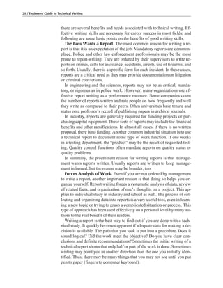 there are several benefits and needs associated with technical writing. Ef-
fective writing skills are necessary for career success in most fields, and
following are some basic points on the benefits of good writing skills.
The Boss Wants a Report. The most common reason for writing a re-
port is that it is an expectation of the job. Mandatory reports are common-
place. Police and other law enforcement professionals may be the most
prone to report-writing. They are ordered by their supervisors to write re-
ports on crimes, calls for assistance, accidents, arrests, use of firearms, and
so forth. Usually, there is a specific form for each incident. In these cases,
reports are a critical need as they may provide documentation on litigation
or criminal convictions.
In engineering and the sciences, reports may not be as critical, manda-
tory, or rigorous as in police work. However, many organizations use ef-
fective report writing as a performance measure. Some companies count
the number of reports written and rate people on how frequently and well
they write as compared to their peers. Often universities base tenure and
status on a professor’s record of publishing papers in archival journals.
In industry, reports are generally required for funding projects or pur-
chasing capital equipment. These sorts of reports may include the financial
benefits and other ramifications. In almost all cases, if there is no written
proposal, there is no funding. Another common industrial situation is to use
a technical report to document some type of work function. If one works
in a testing department, the “product” may be the result of requested test-
ing. Quality control functions often mandate reports on quality status or
quality problems.
In summary, the preeminent reason for writing reports is that manage-
ment wants reports written. Usually reports are written to keep manage-
ment informed, but the reason may be broader, too.
Forces Analysis of Work. Even if you are not ordered by management
to write a report, another important reason is that doing so helps you or-
ganize yourself. Report writing forces a systematic analysis of data, review
of related facts, and organization of one’s thoughts on a project. This ap-
plies to individual study in industry and school as well. The process of col-
lecting and organizing data into reports is a very useful tool, even in learn-
ing a new topic or trying to grasp a complicated situation or process. This
type of approach has been used effectively on a personal level by many au-
thors to the real benefit of their readers.
Writing a report is the best way to find out if you are done with a tech-
nical study. It quickly becomes apparent if adequate data for making a de-
cision is available. The path that you took is put into a procedure. Does it
sound logical? Did the work meet the objective? Do you have clear con-
clusions and definite recommendations? Sometimes the initial writing of a
technical report shows that only half or part of the work is done. Sometimes
writing may point you in another direction than the one you initially iden-
tified. Thus, there may be many things that you may not see until you put
pen to paper (fingers to computer keyboard).
20 / Engineers’ Guide to Technical Writing
 