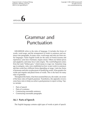 GRAMMAR refers to the rules of language. It includes the forms of
words, word usage, and the arrangement of words in sentences and sen-
tences into paragraphs. In many cases, word usage and rules are from ear-
lier languages. Some English words are the same in French (resume and
repertoire); some have Germanic origins (stein). Others are Italian (pizza
and spaghetti), and many have Latin origins. The word belligerent comes
from the Latin “bellum gero,” which means to wage war. Sometime long
ago in antiquity, rules were established on how to put words in sentences
and that words have different forms depending on usage. Latin has forms
of pronouns and rules on placement of modifying words. It has genders for
words and singular and plural forms of words. This is the basis for many
rules of grammar.
Throughout this book, it has been assumed that you, the reader, are aware
of the basic rules of English grammar. Nonetheless, this appendix reviews
some basic rules to help you achieve good grammar in report writing. Top-
ics include:
• Parts of speech
• Parts of a sentence
• Constructing reasonable sentences
• Constructing reasonable paragraphs
A6.1 Parts of Speech
The English language contains eight types of words or parts of speech.
APPENDIX6
Grammar and
Punctuation
Engineers' Guide to Technical Writing
Kenneth G. Budinski, p323-338
DOI:10.1361/egtw2001p323
Copyright © 2001 ASM International®
All rights reserved.
www.asminternational.org
 