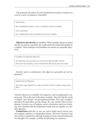 Like pronouns, the tenses of verbs should not be mixed in a sentence (or
even in a series of sentences, if possible):
Grammar and Punctuation / 325
Mixed Tense
We completed the project, and we will dispose of the test samples.
Tense Agreement
We completed the project and disposed of the test samples.
Adjectives and adverbs are modifiers. When multiple adjectives and/or
adverbs are used as a modifier, the words need to be connected together by
a hyphen. These multiple-word modifiers are known as compound adjec-
tives:
Examples of Compound Adjectives
The high-alloy structural steel was used for the high-strength container.
The strain-rate sensitivity can be evaluated from the shock-wave test results.
Adverbs used in combination with adjectives generally are not hy-
phenated:
Hyphenation not Required
The overly eager engineer was still not familiar with the complex design proce-
dures.
Adverbs often act as a modifier of an adjective, and so hyphenation is un-
necessary. This is the case in the above example. Also note that the words
“complex” and “design” are not hyphenated either. The word “complex”
describes the procedure, not the design. Be very careful when you hy-
phenate. Excessive use of hyphens can be a distraction and even confus-
ing. Just remember that the hyphenated words must act together as a dis-
tinct adjective.
Conjunctions (and, but, or, nor, yet, and so forth) can be used to con-
nect separate sentences or independent clauses. The word “because” may
also act like a conjunction, although it implies a closer connection between
two thoughts. For example, consider the following two sentences:
 