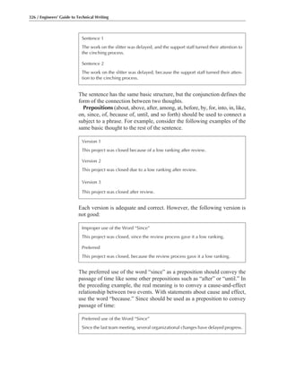 The sentence has the same basic structure, but the conjunction defines the
form of the connection between two thoughts.
Prepositions (about, above, after, among, at, before, by, for, into, in, like,
on, since, of, because of, until, and so forth) should be used to connect a
subject to a phrase. For example, consider the following examples of the
same basic thought to the rest of the sentence.
326 / Engineers’ Guide to Technical Writing
Sentence 1
The work on the slitter was delayed, and the support staff turned their attention to
the cinching process.
Sentence 2
The work on the slitter was delayed, because the support staff turned their atten-
tion to the cinching process.
Version 1
This project was closed because of a low ranking after review.
Version 2
This project was closed due to a low ranking after review.
Version 3
This project was closed after review.
Each version is adequate and correct. However, the following version is
not good:
Improper use of the Word “Since”
This project was closed, since the review process gave it a low ranking.
Preferred
This project was closed, because the review process gave it a low ranking.
The preferred use of the word “since” as a preposition should convey the
passage of time like some other prepositions such as “after” or “until.” In
the preceding example, the real meaning is to convey a cause-and-effect
relationship between two events. With statements about cause and effect,
use the word “because.” Since should be used as a preposition to convey
passage of time:
Preferred use of the Word “Since”
Since the last team meeting, several organizational changes have delayed progress.
 