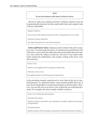 Also try to make your sentences proactive. Negative sentences may not
be grammatically incorrect, but they usually add words, and a negative tone
is always undesirable.
328 / Engineers’ Guide to Technical Writing
RULE
Do not start sentences with clauses (at least try not to).
Negative Sentence
The use of low pH solutions turned out to be a wrong direction in our study.
Preferred—Positive Statement
Our study indicated not to use low pH solutions.
Active and Passive Voice. Sentences can be written in the active or pas-
sive voice. You must make the choice. It is almost always preferred to write
in the active voice (when the subject does the action) rather than in the pas-
sive voice (when the subject is acted on). The active voice makes state-
ments sound more authoritative, and, usually, writing in the active voice
aids concision.
Passive Voice
Statistics were applied to the first group of experiments.
Preferred—Active Voice
We applied statistics to the first group of experiments.
In the preceding example, using the active voice leads to the use of a per-
sonal pronoun. As mentioned earlier, some journals prohibit their use. It
may also be undesirable to use personal pronouns in formal reports. How-
ever, you can still write in an active voice without the use of personal pro-
nouns. For example, the same example could be written as:
Active voice without personal pronoun
Procedure Description
Statistical analysis checked for any correlation of variables within the first group
of experiments.
Procedure Results
Statistical analysis of the first group of experiments verified the predicted correlation.
 