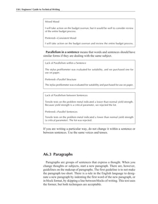 Parallelism in a sentence means that words and sentences should have
similar forms if they are dealing with the same subject.
330 / Engineers’ Guide to Technical Writing
Mixed Mood
I will take action on the budget overrun, but it would be well to consider review
of the entire budget process.
Preferred—Consistent Mood
I will take action on the budget overrun and review the entire budget process.
Lack of Parallelism within a Sentence
The stylus profilometer was evaluated for suitability, and we purchased one for
use on paper.
Preferred—Parallel Structure
The stylus profilometer was evaluated for suitability and purchased for use on paper.
Lack of Parallelism between Sentences
Tensile tests on the problem metal indicated a lower than normal yield strength.
Because yield strength is a critical parameter, we rejected the lot.
Preferred—Parallel Sentences
Tensile tests on the problem metal indicated a lower than normal yield strength
(a critical parameter). The lot was rejected.
If you are writing a particular way, do not change it within a sentence or
between sentences. Use the same voices and tenses.
A6.3 Paragraphs
Paragraphs are groups of sentences that express a thought. When you
change thoughts or subjects, start a new paragraph. There are, however,
guidelines on the makeup of paragraphs. The first guideline is to not make
the paragraph too short. There is a rule in the English language to desig-
nate a new paragraph by indenting the first word of the new paragraph, or
in block format, by skipping a line between blocks of writing. This text uses
the former, but both techniques are acceptable.
 