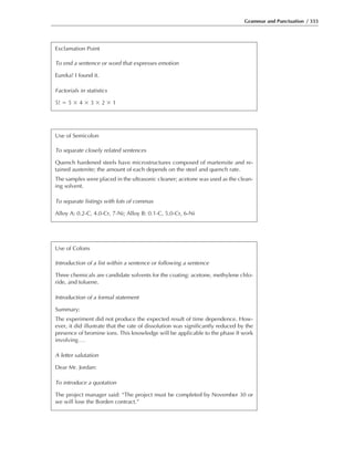 Grammar and Punctuation / 333
Exclamation Point
To end a sentence or word that expresses emotion
Eureka! I found it.
Factorials in statistics
5! ϭ 5 ϫ 4 ϫ 3 ϫ 2 ϫ 1
Use of Semicolon
To separate closely related sentences
Quench hardened steels have microstructures composed of martensite and re-
tained austenite; the amount of each depends on the steel and quench rate.
The samples were placed in the ultrasonic cleaner; acetone was used as the clean-
ing solvent.
To separate listings with lots of commas
Alloy A: 0.2-C, 4.0-Cr, 7-Ni; Alloy B: 0.1-C, 5.0-Cr, 6-Ni
Use of Colons
Introduction of a list within a sentence or following a sentence
Three chemicals are candidate solvents for the coating: acetone, methylene chlo-
ride, and toluene.
Introduction of a formal statement
Summary:
The experiment did not produce the expected result of time dependence. How-
ever, it did illustrate that the rate of dissolution was significantly reduced by the
presence of bromine ions. This knowledge will be applicable to the phase II work
involving...
A letter salutation
Dear Mr. Jordan:
To introduce a quotation
The project manager said: “The project must be completed by November 30 or
we will lose the Borden contract.”
 