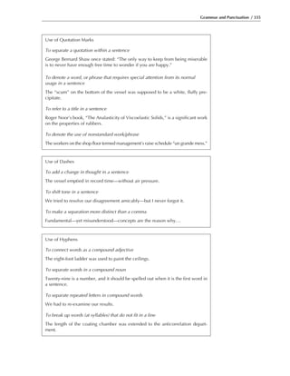 Grammar and Punctuation / 335
Use of Quotation Marks
To separate a quotation within a sentence
George Bernard Shaw once stated: “The only way to keep from being miserable
is to never have enough free time to wonder if you are happy.”
To denote a word, or phrase that requires special attention from its normal
usage in a sentence
The “scum” on the bottom of the vessel was supposed to be a white, fluffy pre-
cipitate.
To refer to a title in a sentence
Roger Noor’s book, “The Analasticity of Viscoelastic Solids,” is a significant work
on the properties of rubbers.
To denote the use of nonstandard work/phrase
The workers on the shop floor termed management’s raise schedule “un grande mess.”
Use of Dashes
To add a change in thought in a sentence
The vessel emptied in record time—without air pressure.
To shift tone in a sentence
We tried to resolve our disagreement amicably—but I never forgot it.
To make a separation more distinct than a comma
Fundamental—yet misunderstood—concepts are the reason why...
Use of Hyphens
To connect words as a compound adjective
The eight-foot ladder was used to paint the ceilings.
To separate words in a compound noun
Twenty-nine is a number, and it should be spelled out when it is the first word in
a sentence.
To separate repeated letters in compound words
We had to re-examine our results.
To break up words (at syllables) that do not fit in a line
The length of the coating chamber was extended to the anticorrelation depart-
ment.
 