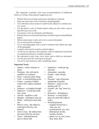 This Appendix concludes with some recommendations of additional
books on writing. Some general suggestions are:
• Refrain from use of slang expressions and figures of speech.
• Keep one tense and voice in sentences and paragraphs.
• Use verbs that convey action or results by the subject in a sentence (ac-
tive voice).
• Use the passive voice in formal reports when you, the writer, want to
describe your own work.
• Use passive voice in summaries and abstracts.
• Refrain from use of personal pronouns in formal reports and published
papers.
• Delete unnecessary words; strive for a concise document.
• Try to write positive sentences.
• Try to start paragraphs with a word or sentence that reflects the topic
of the paragraph.
• A plural verb must be used for a plural subject.
• Avoid run-on sentences and sentences with no separation (semicolon
or conjunction) between complete thoughts.
• Be consistent in style, tone, voice, tense, and so forth in a document.
• Use the past tense for work done in the past.
• Try not to start sentences with a modifying clause.
Important Terms
Grammar and Punctuation / 337
• Subject—what a sentence is
about
• Predicate—the verb and its
modifiers in a sentence
• Noun—a person, place, thing
• Verb—a word denoting action
• Clause—a group of related
words with a subject and pred-
icate
• Sentence—a complete thought
• Adjective—a word that modi-
fies a noun
• Adverb—modifies a verb
• Singular—referring to only one
• Plural—referring to more than
one
• Passive voice—the subject is
acted upon (The boy was
passed.)
• Active voice—the subject does
the action (The boy ran fast.)
• Tense—indicated present,
past, or future time
• Imperative—words giving
direction
• Antecedent—precedes
• Gender—male, female,
neuter
• Personal—type of pronoun
(pertaining to people)
• Infinitive—clause or verb
starting with “to”
• Gerund—the “ing” form of a
verb
• Possessive—belonging to
• Pronoun—a word used in
place of a noun (He walks to
work.)
• Personal pronouns
—singular first person: I,
mine, me, my
—second person: you, your
—third person: he/she,
him/her, his/hers
—plural: we, us, ours, yours,
they, them, their
 