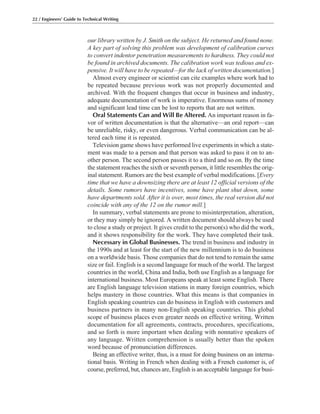 our library written by J. Smith on the subject. He returned and found none.
A key part of solving this problem was development of calibration curves
to convert indentor penetration measurements to hardness. They could not
be found in archived documents. The calibration work was tedious and ex-
pensive. It will have to be repeated—for the lack of written documentation.]
Almost every engineer or scientist can cite examples where work had to
be repeated because previous work was not properly documented and
archived. With the frequent changes that occur in business and industry,
adequate documentation of work is imperative. Enormous sums of money
and significant lead time can be lost to reports that are not written.
Oral Statements Can and Will Be Altered. An important reason in fa-
vor of written documentation is that the alternative—an oral report—can
be unreliable, risky, or even dangerous. Verbal communication can be al-
tered each time it is repeated.
Television game shows have performed live experiments in which a state-
ment was made to a person and that person was asked to pass it on to an-
other person. The second person passes it to a third and so on. By the time
the statement reaches the sixth or seventh person, it little resembles the orig-
inal statement. Rumors are the best example of verbal modifications. [Every
time that we have a downsizing there are at least 12 official versions of the
details. Some rumors have incentives, some have plant shut down, some
have departments sold. After it is over, most times, the real version did not
coincide with any of the 12 on the rumor mill.]
In summary, verbal statements are prone to misinterpretation, alteration,
or they may simply be ignored. A written document should always be used
to close a study or project. It gives credit to the person(s) who did the work,
and it shows responsibility for the work. They have completed their task.
Necessary in Global Businesses. The trend in business and industry in
the 1990s and at least for the start of the new millennium is to do business
on a worldwide basis. Those companies that do not tend to remain the same
size or fail. English is a second language for much of the world. The largest
countries in the world, China and India, both use English as a language for
international business. Most Europeans speak at least some English. There
are English language television stations in many foreign countries, which
helps mastery in those countries. What this means is that companies in
English speaking countries can do business in English with customers and
business partners in many non-English speaking countries. This global
scope of business places even greater needs on effective writing. Written
documentation for all agreements, contracts, procedures, specifications,
and so forth is more important when dealing with nonnative speakers of
any language. Written comprehension is usually better than the spoken
word because of pronunciation differences.
Being an effective writer, thus, is a must for doing business on an interna-
tional basis. Writing in French when dealing with a French customer is, of
course, preferred, but, chances are, English is an acceptable language for busi-
22 / Engineers’ Guide to Technical Writing
 
