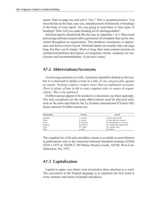 report. Start on page two and call it “two.” This is accepted practice. You
must decide on the font, type size, and placement of hierarchy of headings
in the body of your report. Are you going to need three or four types of
headings? How will you make heading levels distinguishable?
Informal reports should look like the ones in Appendix 1 or 3. Most word
processing software systems allow generation of a template that can be con-
sistent throughout an organization. This produces consistency in appear-
ance and forces correct layout. Informal reports are usually only one page
long, but they can be longer. Short or long, they must contain sections on
introduction/problem description, investigation, results, summary (or con-
clusions and recommendations, if you have some).
A7.2 Abbreviations/Acronyms
Avoid using acronyms in a title. Acronyms should be defined at first use,
but it is awkward to define a term in a title. [I am categorically against
acronyms. Nothing confuses readers more than an unfamiliar acronym.
There is plenty of time in life to state complete titles or names of organi-
zations. This is my opinion.]
If abbreviations appear to be needed in a document, use them sparingly.
The only exceptions are the many abbreviations used for physical units,
such as the units specified by the Le Système International d’Unités (SI).
Some common SI abbreviations are:
Measurement SI Units Non-SI
Distance m, meters ft, foot and in, inch
Time s, second h, hour and min, minute
Force N, Newton lb, pound [slug is correct]
Pressure PA, Pascal psi, pounds per square inch
Area m2, meter in.2, square inch
Mass g, gram lb, pound
The complete list of SI units and abbreviations is available in most libraries
in publications such as the American National Standards Institute (ANSI)
ZZ10.1-1973 or ASTM E 380 Metric Practice Guide, ASTM, West Con-
shohocken, PA, 1972.
A7.3 Capitalization
Capital or upper case letters were invented to draw attention to a word.
The convention in the English language is to capitalize the first word in
every sentence and names of people and places.
340 / Engineers’ Guide to Technical Writing
 