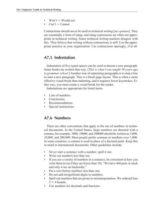 • Won’t ϭ Would not
• Can’t ϭ Cannot
Contractions should never be used in technical writing [my opinion]. They
are essentially a form of slang, and slang expressions are often not appro-
priate in technical writing. Some technical writing teachers disagree with
this. They believe that writing without contractions is stiff. Use the appro-
priate practice in your organization. Use contractions sparingly, if at all.
A7.5 Indentation
Indentation of five typed spaces can be used to denote a new paragraph.
Some books are written that way. [This is what I was taught 50 years ago
in grammar school.] Another way of separating paragraphs is to skip a line
to start a new paragraph. This is a block page layout. This is often a more
effective visual break than indenting, and it requires fewer keystrokes. Ei-
ther way, you must create a visual break for the reader.
Indentations are appropriate for listed items:
• Lists of numbers
• Conclusions
• Recommendations
• Special instructions
A7.6 Numbers
There are other conventions that apply to the use of numbers in techni-
cal documents. In the United States, large numbers are denoted with a
comma, for example, 3000, 10000, and 200000 should be written as 3,000,
10,000, and 200,000. Most people prefer commas in numbers over 1,000.
In some countries, a comma is used in place of a decimal point. Keep this
in mind in international documents. Other guidelines include:
• Never start a sentence with a number; spell it out.
• Write out numbers less than ten.
• If you use a variety of numbers in a sentence, be consistent in how you
write them (even if they are lower than 10): “We have 460 parts in stock
and only 4 are on backorder.”
• Put a zero before numbers less than one.
• Do not add insignificant digits to numbers.
• Spell out numbers that are prone to misinterpretation: We ordered four
2 ϫ 4 boards.
• Use numbers for decimals and fractions.
342 / Engineers’ Guide to Technical Writing
 