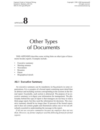 APPENDIX8
Other Types
of Documents
THIS APPENDIX describes some writing hints on other types of docu-
ments besides reports. Examples include:
• Executive summary
• Meeting minutes
• Newsletters
• Resumes
• Patent
• Biographical sketch
A8.1 Executive Summary
An executive summary can be mandatory on big projects in some or-
ganizations. It is a synopsis of a formal report containing more detail than
an abstract and including sections corresponding to the sections in the for-
mal report. Essentially, each section is abstracted. The purpose of an ex-
ecutive summary is to digest your information for management. The phi-
losophy behind this type of report is that managers are too busy to read a
thirty-page report, but they need the information for decisions. The exec-
utive summary should be no longer than 10 percent of the formal report,
and it does not contain graphs and illustrations unless one or two are ab-
solutely essential to understanding the message in the report.
[I do not use executive summaries because my employer does not use
them. However, my former employer used the following format for formal
reports:
Engineers' Guide to Technical Writing
Kenneth G. Budinski, p345-356
DOI:10.1361/egtw2001p345
Copyright © 2001 ASM International®
All rights reserved.
www.asminternational.org
 