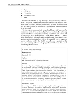 • Title
• Introduction
• Conclusions
• Recommendations
• Body
The introduction had to be very thorough. The combination of Introduc-
tion, Conclusions, and Recommendations constituted an executive sum-
mary. Busy executives read only the first three sections. An abstract was
not necessary because the introduction contained most of the information
in an abstract.]
Writing executive summaries is not endorsed here, but if you work for
an organization that requires them, by all means use them. The following
example can be used as a guide; essentially, you abstract each section and
delete figures. The executive summary shown below condenses a 27-page
report into 3 pages. Note that there are subheadings and closure matter (con-
clusions and recommendations). It is obvious that this type of document
can be read more quickly than the full report. In some organizations, the
executive summary follows the title page; others put it between the abstract
and the report introduction.
346 / Engineers’ Guide to Technical Writing
Example of an Executive Summary
Tool Wear Crisis
October 5, 1998
Author:
K.G. Budinski, Materials Engineering Laboratory
Problem:
In the second quarter of 1998, a significant reduction in perforator tool life with
Brand A film was compared with that of Brand B film. The manifestation of excess
punch and die wear was excessive film dirt in the form of skiving or slivers that
could lead to customer complaints. Finishing assembled a team to address this is-
sue. It is the purpose of this summary to present the status of work conducted in
the Materials Engineering Laboratory (MEL) aimed at improving tool materials to
solve this problem. The objective of this document is to report where we stand as
of this date in using improved tool materials to solve this problem. Work performed
in five areas is discussed: 1. fundamental studies, 2. improved cemented carbide
tools, 3. cermet tools, 4. tool coatings, 5. tool surface treatments.
Fundamental Studies:
In the first quarter of 1998, the Materials Engineering Lab initiated a project to sim-
ulate the type of tool wear that has been observed in production perforating
punches and dies. A crater forms on the die top and on the end of punches. It starts
about 40 ␮m away from the cutting edge and grows in depth and width until it
consumes and deteriorates the cutting edges. MEL developed a ball-impact test
 