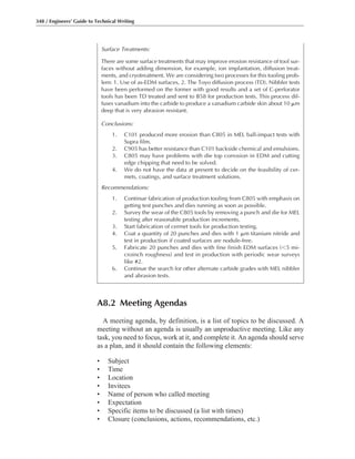 A8.2 Meeting Agendas
A meeting agenda, by definition, is a list of topics to be discussed. A
meeting without an agenda is usually an unproductive meeting. Like any
task, you need to focus, work at it, and complete it. An agenda should serve
as a plan, and it should contain the following elements:
• Subject
• Time
• Location
• Invitees
• Name of person who called meeting
• Expectation
• Specific items to be discussed (a list with times)
• Closure (conclusions, actions, recommendations, etc.)
348 / Engineers’ Guide to Technical Writing
Surface Treatments:
There are some surface treatments that may improve erosion resistance of tool sur-
faces without adding dimension, for example, ion implantation, diffusion treat-
ments, and cryotreatment. We are considering two processes for this tooling prob-
lem: 1. Use of as-EDM surfaces, 2. The Toyo diffusion process (TD). Nibbler tests
have been performed on the former with good results and a set of C-perforator
tools has been TD treated and sent to B58 for production tests. This process dif-
fuses vanadium into the carbide to produce a vanadium carbide skin about 10 ␮m
deep that is very abrasion resistant.
Conclusions:
1. C101 produced more erosion than C805 in MEL ball-impact tests with
Supra film.
2. C905 has better resistance than C101 backside chemical and emulsions.
3. C805 may have problems with die top corrosion in EDM and cutting
edge chipping that need to be solved.
4. We do not have the data at present to decide on the feasibility of cer-
mets, coatings, and surface treatment solutions.
Recommendations:
1. Continue fabrication of production tooling from C805 with emphasis on
getting test punches and dies running as soon as possible.
2. Survey the wear of the C805 tools by removing a punch and die for MEL
testing after reasonable production increments.
3. Start fabrication of cermet tools for production testing.
4. Coat a quantity of 20 punches and dies with 1 ␮m titanium nitride and
test in production if coated surfaces are nodule-free.
5. Fabricate 20 punches and dies with fine finish EDM surfaces (Ͻ5 mi-
croinch roughness) and test in production with periodic wear surveys
like #2.
6. Continue the search for other alternate carbide grades with MEL nibbler
and abrasion tests.
 
