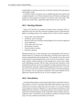 responsibility to put these items into a coherent meeting with expectations
and tangible results.
E-mail has made it extremely easy to publish agenda item requests and
completed agenda. Use of this communications tool makes meetings more
productive and usually less boring if you enforce topic time limits. This
simple tool could make a significant improvement in your work life.
A8.3 Meeting Minutes
Figure A8.2 presents an example of minutes from a meeting. If the or-
ganization votes on issues like consensus standards, there are rules that may
apply to recording minutes. For example, Robert’s Rules of Order requires:
• Group, date, time and location
• Attendees, type of meeting
• Minutes of previous meetings read and approved or revised as approved
• Issues addressed
• Votes taken and vote count
• Description of actions
• Time and date of actions
• Secretary signature
Meeting minutes for a team meeting in your organization need not be as
formal. However, if minutes are to add value to an effort, they need to doc-
ument completed tasks and assigned tasks. They should serve as the record
of the group of what transpired and as the to do list for members. Essen-
tially, minutes should summarize what transpired in various areas. Make
each subheading coincide with the topic discussed and summarize what
transpired in each area. If you are assigned to writing meeting minutes, use
these guidelines and make statements that pinpoint action items. Let min-
utes serve as a to do list as well as a historical record. Concision should ap-
ply to minutes. Try to summarize statements. Most team members do not
appreciate minutes that take up six or seven computer screens.
A8.4 Newsletters
Formal meeting minutes can be long (and boring) to read and to listen to.
One remedy is to write a newsletter that replaces the minutes. [I have been
writing the newsletter in Appendix 9 for more than 15 years.] The format
of the sample newsletter in Appendix 9 is more than just an abstract of what
happened in the committee or task group meeting. The newsletter also sum-
marizes the technical programs of the committee, future meetings, and mis-
cellaneous news. Newsletters can be mailed to members of record in hard
copy; it is also common to post them on web sites.
350 / Engineers’ Guide to Technical Writing
 