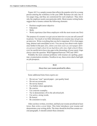 352 / Engineers’ Guide to Technical Writing
Figure A8.3 is a sample resume that reflects the popular style for a young
person entering the workforce in the year 2000. Resumes are only one or
two pages long, and they are customized for each employer. They show
why the employer needs your particular skills. Most resume writing books
suggest that a resume contain the following elements:
• Position sought/career objective
• Education
• Skills
• Work experience (last three employers with the most recent one first)
The purpose of a resume is to get you an interview so you can sell yourself
in person. Too much or too little information on a resume may not get you
an interview. Write everything that you feel is important. If it is four pages
long, abstract and consolidate to two. You can say less about work experi-
ence further in the past. [Yes, delete your four years as a newspaper deliv-
ery person in high school if you had three jobs since high school.] How-
ever, be careful not to leave any gaps in the chronology of your career. Gaps
always raise the question. What happened between 1992 and 1995?
Probably the most common problems with resumes are spelling, gram-
mar, or punctuation mistakes. Needless to say, these errors shed a bad light
on job prospects.
RULE
Always have your resume proofread by others.
Some additional hints from experts are:
• Do not use “cute” special paper—just quality bond.
• Do not use acronyms.
• Do not try humor.
• Use bullets where appropriate.
• Be concise.
• Use concrete examples.
• Try to demonstrate a fit to the advertised job.
• Use active, strong words.
• Be honest.
• Be consistent in style.
After you have written, rewritten, and had your resume proofread at least
twice, then write a cover letter. This letter introduces your resume and
demonstrates your writing skills. The letter should be brief but contain sev-
eral paragraphs. It should contain these elements:
 