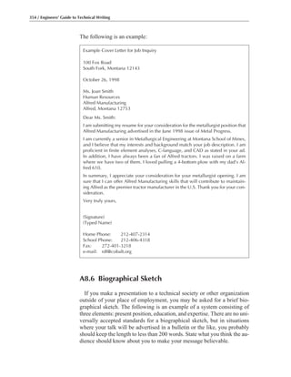 The following is an example:
354 / Engineers’ Guide to Technical Writing
Example Cover Letter for Job Inquiry
100 Fox Road
South Fork, Montana 12143
October 26, 1998
Ms. Joan Smith
Human Resources
Alfred Manufacturing
Alfred, Montana 12753
Dear Ms. Smith:
I am submitting my resume for your consideration for the metallurgist position that
Alfred Manufacturing advertised in the June 1998 issue of Metal Progress.
I am currently a senior in Metallurgical Engineering at Montana School of Mines,
and I believe that my interests and background match your job description. I am
proficient in finite element analyses, C-language, and CAD as stated in your ad.
In addition, I have always been a fan of Alfred tractors. I was raised on a farm
where we have two of them. I loved pulling a 4-bottom plow with my dad’s Al-
fred 610.
In summary, I appreciate your consideration for your metallurgist opening. I am
sure that I can offer Alfred Manufacturing skills that will contribute to maintain-
ing Alfred as the premier tractor manufacturer in the U.S. Thank you for your con-
sideration.
Very truly yours,
(Signature)
(Typed Name)
Home Phone: 212-407-2314
School Phone: 212-406-4318
Fax: 272-401-3218
e-mail: rdf@cobalt.org
A8.6 Biographical Sketch
If you make a presentation to a technical society or other organization
outside of your place of employment, you may be asked for a brief bio-
graphical sketch. The following is an example of a system consisting of
three elements: present position, education, and expertise. There are no uni-
versally accepted standards for a biographical sketch, but in situations
where your talk will be advertised in a bulletin or the like, you probably
should keep the length to less than 200 words. State what you think the au-
dience should know about you to make your message believable.
 