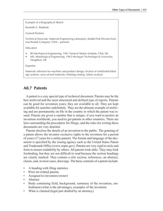 Other Types of Documents / 355
Example of a Biographical Sketch
Kenneth G. Budinski
Current Position
Technical Associate, Materials Engineering Laboratory, Kodak Park Division East-
man Kodak Company (1964 – present)
Education
• BS Mechanical Engineering, 1961 General Motors Institute, Flint, MI
• MS, Metallurgical Engineering, 1963 Michigan Technological University,
Houghton, MI
Expertise
Materials selection for machine and product design; friction of solid/solid tribol-
ogy systems, wear of tool materials, tribology testing, failure analysis
A8.7 Patents
A patent is a very special type of technical document. Patents may be the
best archived and the most structured and defined type of reports. Patents
can be good for seventeen years; they are available to all. They are kept
available for searches indefinitely. They are the ultimate example of archiv-
ing and are permanently on file in the country in which the patent was is-
sued. Patents are given a number that is unique; if you want to protect an
invention worldwide, you need to get patents in other countries. There are
laws surrounding the procedures for filings, and the rules for writing these
documents are very detailed.
Patents disclose the details of an invention to the public. The granting of
a patent allows the inventor exclusive rights to the invention for a period
of years (17 years for a utility patent). The format and language of the doc-
ument is specified by the issuing agency such as the United States Patent
and Trademark Office (www.uspto.gov). Patents are very rigid in style and
form to ensure readability by others. All patents look alike. They may look
foreboding, but they are not difficult to read because the section headings
are clearly marked. They contain a title section, references, an abstract,
claims, and, in most cases, drawings. The basic contents of a patent include:
• A heading with filing statistics
• Prior art-related patents
• Assigned to (inventors/owner)
• Abstract
• Body containing field, background, summary of the invention, em-
bodiment (what is the advantage), examples of the invention
• What is claimed (legal part drafted by an attorney)
 