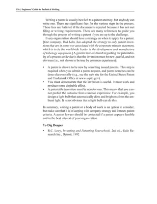 356 / Engineers’ Guide to Technical Writing
Writing a patent is usually best left to a patent attorney, but anybody can
write one. There are significant fees for the various steps in the process.
These fees are forfeited if the document is rejected because it has not met
filing or writing requirements. There are many references to guide you
through the process of writing a patent if you are up to the challenge.
Every organization should have a strategy on when to apply for a patent.
[Our company, Bud Labs, has adopted the strategy to only patent inven-
tions that are in some way associated with the corporate mission statement,
which is to be the worldwide leader in the development and manufacture
of tribology equipment.] A general rule-of-thumb regarding the patentabil-
ity of a process or device is that the invention must be new, useful, and not
obvious (i.e., not shown to be true by common experience):
• A patent is shown to be new by searching issued patents. This step is
required when you submit a patent request, and patent searches can be
done electronically (e.g., see the web site for the United States Patent
and Trademark Office at www.uspto.gov).
• You must demonstrate that the invention is useful. It must work and
produce some desirable effect.
• A patentable invention must be nonobvious. This means that you can-
not predict the outcome from common experience. For example, you
design a light bulb that automatically dims and brightens from the am-
bient light. It is not obvious that a light bulb can do this.
In summary, writing a patent or a body of work is an option to consider,
but make sure that it is in keeping with company strategy and it meets patent
criteria. A patent lawyer should be contacted if a patent appears feasible
and in the best interest of your organization.
To Dig Deeper
• R.C. Levy, Inventing and Patenting Sourcebook, 2nd ed., Gale Re-
search Inc., Detroit, 1992
 