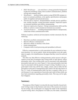 • R&D Metallurgist: ... you must have a strong generalist background
in physical metallurgy along with excellent communication, problem
solving and computer skills
• Metallurgist: ... perform failure analysis using SEM-EDS, prepare re-
ports on customer problems, write quality specifications and prepare
audits of suppliers and special processes.
• Thermal Spray Engineer: Responsibilities include process qualifica-
tion, tooling concepts, writing procedure manuals, inspection reports
on customer problems and robotics programming.
• Materials Application Engineer: Strong communication skills and the
ability to work in a team-oriented environment are essential.
• Assistant Professor: ... including demonstrated effective interpersonal,
verbal and written communication skills
Without exception, technical job descriptions include statements like the
following:
• Must have excellent communication skills
• Must be effective communicator
• Must have ability to interface with clients
• Good communicator
• Computer skills (word processing and spreadsheet software)
Effective communication is a job expectation for any technical (or busi-
ness) position. It is not an option. Some job descriptions even ask candi-
dates to supply a list of publications, the papers that they wrote for archived
journals.
The other way that effective writing promotes career success is the per-
ception on the part of managers that writing skills or lack thereof, reflect
personality traits. Poor writing skills can be associated with undesirable
personality traits and vice versa. Figure 2.1 lists some personality traits that
may be associated with the practice of report writing. Needless to say, a
good report writer may still be lazy, sloppy, unsure, and so forth, but the
perception on the part of management types tends to be like that shown in
Fig. 2.1. Lack of communication skills can have a negative effect on ca-
reer because it is an expectation of most jobs and a lack of these skills can
have bad connotations regarding personality traits. This may not be right,
but it happens.
Summary
The purpose of this Chapter is to describe the many benefits of good tech-
nical writing in day-to-day business and some of the reasons (or excuses)
for not writing. The overall goal is to engage the reader in the importance
of good writing; that is, the purpose is to make you, the reader, committed
24 / Engineers’ Guide to Technical Writing
 