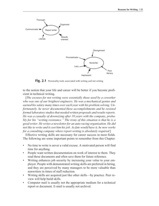 to the notion that your life and career will be better if you become profi-
cient in technical writing.
[The excuses for not writing were essentially those used by a coworker
who was one of our brightest engineers. He was a mechanical genius and
earned his salary many times over each year with his problem solving. Un-
fortunately, he never documented these accomplishments and he resisted
formal laboratory studies that needed written proposals and results reports.
He was a casualty of downsizing after 18 years with the company, proba-
bly for his “writing resistance.” The irony of this situation is that he is a
good writer. He writes a newsletter for an auto racing organization. He did
not like to write and it cost him his job. As fate would have it, he now works
for a consulting company where report writing is absolutely required.]
Effective writing skills are necessary for career success in most fields.
The following are some important points to remember from this Chapter:
• No time to write is never a valid excuse. A motivated person will find
time for anything.
• People want written documentation on work of interest to them. They
read these documents and often save them for future reference.
• Writing enhances job security by increasing your value to your em-
ployer. People with demonstrated writing skills are preferred in hiring,
and they are perceived by many managers to be more valuable than
nonwriters in times of staff reduction.
• Writing skills are acquired just like other skills—by practice. Peer re-
view will help build skills.
• Computer mail is usually not the appropriate medium for a technical
report or document. E-mail is usually not archival.
Reasons for Writing / 25
Disorganized
Poor
literacy
Nonwriter
Haphazard
Lazy
Procrastinator
Thorough
Organized
Results
orientedLiterate
Communicator Report writer
Fig. 2.1 Personality traits associated with writing and not writing
 
