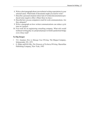 6. Write a short paragraph about your technical writing expectations in your
selected career. What kinds of documents might you need to write?
7. Describe a personal situation where lack of written documentation pro-
duced some negative effect. (Share these in class.)
8. Describe how you use computers/e-mail for work communications. Are
they adequate?
9. Write a paragraph on how written communications can reduce cycle
time on a project.
10. You work for an engineering consulting company. What role would
technical writing play in a proposed project to build a pedestrian bridge
over a busy road?
To Dig Deeper
• T.E. Anastasi, How to Manage Your Writing, The Maqua Company,
Schenectady, NY, 1971
• G. Blake and R.B. Bly, The Elements of Technical Writing, Macmillan
Publishing Company, New York, 1993
Reasons for Writing / 27
 