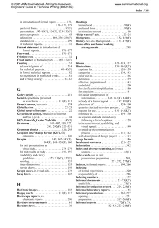 Index / 391
in introduction of formal report. . . . . . . . 173,
176–177, 179
preferred form . . . . . . . . . . . . . . . . . . . . 97(F)
presentation . . 93–99(F), 104(F), 133–135(F)
project proposals . . . . . . . . . . . . . . . . . . . . 43
salutations . . . . . . . . . . . . . . 169, 236–238(F)
standardized . . . . . . . . . . . . . . . . . . . . . . . 299
of technical reports. . . . . . . . . . . . . . . . . . . 10
Format statement, in introduction of
formal reports. . . . . . . . . . . . . . . . 176–177
Foreword. . . . . . . . . . . . . . . . . . . . . . . 170–171
Friction tests . . . . . . . . . . . . . . . . . . . . . . . . . 32
Front matter, of formal reports . . . 169–172(F)
Funding . . . . . . . . . . . . . . . . . . . . . . . . . . . . . 53
acknowledgment of . . . . . . . . . . . . . . . . . 214
for technical projects. . . . . . . . . . . . 40–43(F)
in formal technical reports . . . . . . . . . . . . . 82
not mentioned in published works . . . . . . . 81
and writing strategy . . . . . . . . . . . . . . . 61, 67
G
Galley proofs. . . . . . . . . . . . . . . . . . . . . . . . 251
Gender, specificity presumed
in word form . . . . . . . . . . . . . . 111(F), 113
Generic names, in reports . . . . . . . . . . . . . . 174
Globalization. . . . . . . . . . . . . . . . . . . . . . 22–23
Global scope of business . . . . . . . . . . . . . . . 22
Government agency, extension of Internet
address (.gov) . . . . . . . . . . . . . . . . . . . . . 44
GOV.Research_Center Web Site . . . . . . 45(T)
Grammar . . . . . . . . . . . . . . 101–102, 119, 127,
291, 292(F), 323–331
Grammar checks . . . . . . . . . . . . . . . . 120, 293
Graphics interchange format (GIF), file
extension. . . . . . . . . . . . . . . . . . . . . . . . 146
Graphs. . . . . . . . . . . . . . . . . . 140, 142–143(T),
144(F), 148–158(F), 160
for oral presentations as
visual aids. . . . . . . . . . . . . . . . . . . 278–279
for test results in body . . . . . . . . . . . 193, 197
readability and clarity
guidelines . . . . . . . . . . 155, 156(F), 157(F)
semilog . . . . . . . . . . . . . . . . . . . . . . . . . . . 155
three-dimensional. . . . . . . . . . . . . . . . . . . 155
versus charts. . . . . . . . . . . . . . . . . . . . . . . 149
Graph scales, in visual aids. . . . . . . . . . . . . 278
Gray levels. . . . . . . . . . . . . . . . . . . . . . . . . . 145
H
Half-tone images. . . . . . . . . . . . . . . . . . . . . 145
Happy words . . . . . . . . . . . . . . . . . 111(F), 117
Hard-copy reports, vs.
electronic reports . . . . . . . . . . . . . . . . . 296
Hardness measurements . . . . . . . . . . . . . . . 61
Hardness tests. . . . . . . . . . . . . . . . . . . . . . . . 36
Headings
hierarchical . . . . . . . . . . . . . . . . . . . . . . 98(F)
preferred form . . . . . . . . . . . . . . . . . . . . 97(F)
to stimulate interest . . . . . . . . . . . . . . . . . . 96
“Help wanted” ads . . . . . . . . . . . . . . . . . 23–24
Histograms . . . . . . . . . . . . . . . . . . . 152, 154(F)
History. See also Background. . . . . 173–175(F)
Home office and home working
arrangements . . . . . . . . . . . . . . . . . . . 288
I
Idioms . . . . . . . . . . . . . . . . . . . . . 122–123, 127
Illustrations. . . . . . . . . . . . . . . . . 139–161(F,T)
captions for. . . . . . . . . . . . . . . . . . . . 158–159
categories . . . . . . . . . . . . . . . . . . . . . 139, 143
color use in . . . . . . . . . . . . . . . . . . . . . . . . 146
definition . . . . . . . . . . . . . . . . . . . . . . . . . 139
effective, preparation of . . . . . . . . . . . . . . 143
embedded . . . . . . . . . . . . . . . . . . . . . . . . . 160
for clarification/simplification . . . . . . . . . 140
for concision. . . . . . . . . . . . . . . . . . . . . . . 141
for easier interpretation of
information. . . . . . . . . 142–143(T), 144(F)
in body of a formal report . . . . . . 187, 189(F)
placement of. . . . . . . . . . . . . . . . . . . 159–160
quantity checked in review process . . . . . 256
reasons for use . . . . . . . . . . . . . 139–143(F,T)
reference to. . . . . . . . . . . . . . . . . . . . 159–160
as separate addenda immediately
following a list of captions. . . . . . . . . . 159
to increase interest, readability, and
visual appeal. . . . . . . . . . . . . . . . . . . . . 140
to speed up the communication
process . . . . . . . . . . . . . . . . . . . . . 141–142
with description of design project . . . . . . 193
Image formats. . . . . . . . . . . . . . . . . . . . . . . 146
Incoherent sentences . . . . . . . . . . . . . 121–122
Indentation . . . . . . . . . . . . . . . . . . . . . . . . . 342
Index and abstract searching, reference
sources. . . . . . . . . . . . . . . . . . . . . . . . 45(T)
Index cards, use in oral
presentation preparation . . . . . . . . . . . 269,
271, 272, 273(F)
Indexes, in formal reports . . . . . . . . . . 199, 216
Indexing
of formal report titles . . . . . . . . . . . . . . . . 220
responsibility of . . . . . . . . . . . . . . . . . . . . 216
Indexing numbers. . . . . . . . . . . . . . . . . . . . 172
Informal documents . . . . . . . . . . . . 71–73(F,T)
useful life. . . . . . . . . . . . . . . . . . . . . . . . 73(T)
Informal investigation report . . . . 224, 225(F)
Informal laboratory reports . . . . . . . . . . . . 85
Informal presentations. . . . . . . . . . . . 265–267
opening. . . . . . . . . . . . . . . . . . . . . . . . . . . 271
preparation. . . . . . . . . . . . . . . . . . 267–269(F)
Informal reports . . . . . . . . . . . . . . . . 72(F), 78,
82–83, 223–244(F)
© 2001 ASM International. All Rights Reserved.
Engineers’ Guide to Technical Writing (#06218G)
www.asminternational.org
 