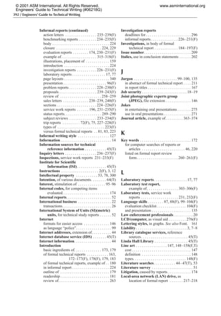 392 / Engineers’ Guide to Technical Writing
Informal reports (continued)
action letters . . . . . . . . . . . . . . . . 235–239(F)
benchmarking reports . . . . . . . . . 234–235(F)
body . . . . . . . . . . . . . . . . . . . . . . . . . . . . . 224
closure . . . . . . . . . . . . . . . . . . . . . . . 224, 229
evaluation reports . . . . . . . . 174, 230–231(F)
example of. . . . . . . . . . . . . . . . . . 315–318(F)
illustrations, placement of . . . . . . . . . . . . 159
introduction . . . . . . . . . . . . . . . . . . . . . . . 224
investigation reports . . . . . . . . . . 226–231(F)
laboratory reports . . . . . . . . . . . . . . . . . 17, 77
page layouts . . . . . . . . . . . . . . . . . . . . . . . 340
presentation . . . . . . . . . . . . . . . . . . . . . . 96(F)
problem reports . . . . . . . . . . . . . . 228–230(F)
proposals . . . . . . . . . . . . . . . . . . . 239–243(F)
review of . . . . . . . . . . . . . . . . . . . . . 258–259
sales letters . . . . . . . . . . . . . 238–239, 240(F)
sections . . . . . . . . . . . . . . . . . . . . 224–226(F)
service work reports . . . . . . 196, 231–235(F)
status reports. . . . . . . . . . . . . . . . . . . 289–290
subject reviews . . . . . . . . . . . . . . 233–234(F)
trip reports . . . . . . . . . 72(F), 75, 227–228(F)
types of . . . . . . . . . . . . . . . . . . . . . . . . 223(F)
versus formal technical reports . . 81, 83, 223
Informal writing style . . . . . . . . . . . . . . . . 127
Information. . . . . . . . . . . . . . . . . . . . . . . . . . 14
Information sources for technical
reference information . . . . . . . . . . . 45(T)
Inquiry letters . . . . . . . . . . . . . . . . 236–237(F)
Inspections, service work reports 231–233(F)
Institute for Scientific
Information (ISI). . . . . . . . . . . . . . . 45(T)
Instructions . . . . . . . . . . . . . . . . . . . 2(F), 3, 12
Intellectual property . . . . . . . . . . . 53, 78, 300
Intention, of various documents. . . . . . . . 64(T)
Interest, stimulation of . . . . . . . . . . . . . . 95–96
Internal codes, for competing items
evaluated. . . . . . . . . . . . . . . . . . . . . . . . 174
Internal reports. . . . . . . . . . . . . . . . . . . . . . . 52
International business . . . . . . . . . . . . . . . . . 22
transactions. . . . . . . . . . . . . . . . . . . . . . . . . 26
International System of Units (SI)(metric)
units, for technical study reports . . . . . . 52
Internet
formats for easier access . . . . . . . . . . . . . 146
as language “police”. . . . . . . . . . . . . . . . . . 99
Internet addresses, extension of. . . . . . . . . . 44
Internet database service (IDS) . . . . . . . 45(T)
Internet information. . . . . . . . . . . . . . . . . . . 44
Introduction
basic ingredients of. . . . . . . . . . . . . . 173, 179
of formal technical reports . . . . . . . . . . . 163,
172–177(F), 178(F), 179, 183
of formal technical reports, example of . . 180
in informal report . . . . . . . . . . . . . . . . . . . 224
outline of . . . . . . . . . . . . . . . . . . . . . . . . . 179
readership . . . . . . . . . . . . . . . . . . . . . . . . . 181
review of. . . . . . . . . . . . . . . . . . . . . . . . . . 263
Investigation reports
deadlines for. . . . . . . . . . . . . . . . . . . . . . . 296
informal reports. . . . . . . . . . . . . . 226–231(F)
Investigations, in body of formal
technical report . . . . . . . . . . . . 184–197(F)
Issue number. . . . . . . . . . . . . . . . . . . . . . . . 209
Italics, use in conclusion statements . . . . . . 202
J
Jargon . . . . . . . . . . . . . . . . . . . . . . 99–100, 135
in abstract of formal technical report . . . . 211
in report titles . . . . . . . . . . . . . . . . . . . . . . 167
Job security. . . . . . . . . . . . . . . . . . . . . . . 18–19
Joint photographic experts group
(JPEG), file extension . . . . . . . . . . . . . 146
Jokes
in entertaining oral presentations . . . . . . . 275
use in oral presentations. . . . . . . . . . . . . . 271
Journal article, example of. . . . . . . . . 363–374
K
Key words . . . . . . . . . . . . . . . . . . . . . . . . . . 172
for computer searches of reports or
articles . . . . . . . . . . . . . . . . . . . . . . 46, 220
listed on formal report review
form. . . . . . . . . . . . . . . . . . . . . 260–261(F)
L
Laboratory reports. . . . . . . . . . . . . . . . . 17, 77
Laboratory test report,
example of. . . . . . . . . . . . . . . . 303–306(F)
Laboratory tests, service work
reports . . . . . . . . . . . . . . . . . . . 231, 232(F)
Language skills . . . . . . . . 87, 88(F), 99–104(F)
evaluation checklist. . . . . . . . . . . . . . . 104(F)
and presentation . . . . . . . . . . . . . . . . . . . . 135
Law enforcement professionals. . . . . . . . . . 20
LCD/computer, as visual aid . . . . . . . . . 276(F)
Lettering styles, in graphs. See also Font. 161
Liability. . . . . . . . . . . . . . . . . . . . . . . . . . 3, 7–8
Library catalogue services, reference
sources. . . . . . . . . . . . . . . . . . . . . . . . 45(T)
Linda Hall Library . . . . . . . . . . . . . . . . . 45(T)
Line art . . . . . . . . . . . . . . . . 147, 148–158(F,T)
cost . . . . . . . . . . . . . . . . . . . . . . . . . . . . . . 147
definition . . . . . . . . . . . . . . . . . . . . . . . . . 148
types. . . . . . . . . . . . . . . . . . . . . . . . . . . 148(F)
Literature searches. . . . . . . . . . . 44–47(T), 53
Literature survey . . . . . . . . . . . . . . . . . . . . . 51
Litigation, caused by reports. . . . . . . . . . . . 174
Local-area network (LAN) drive, as
location of formal report . . . . . . . 217–218
© 2001 ASM International. All Rights Reserved.
Engineers’ Guide to Technical Writing (#06218G)
www.asminternational.org
 