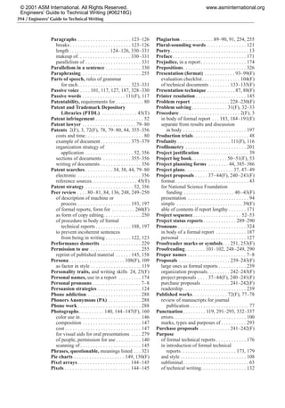 394 / Engineers’ Guide to Technical Writing
Paragraphs . . . . . . . . . . . . . . . . . . . . . 123–126
breaks . . . . . . . . . . . . . . . . . . . . . . . . 123–126
length . . . . . . . . . . . . . . . . 124–126, 330–331
makeup of. . . . . . . . . . . . . . . . . . . . . 330–331
parallelism of . . . . . . . . . . . . . . . . . . . . . . 331
Parallelism in a sentence . . . . . . . . . . . . . . 330
Paraphrasing. . . . . . . . . . . . . . . . . . . . . . . . 255
Parts of speech, rules of grammar
for each. . . . . . . . . . . . . . . . . . . . . 323–331
Passive voice . . . . 101, 117, 127, 187, 328–330
Passive words . . . . . . . . . . . . . . . . . 111(F), 117
Patentability, requirements for . . . . . . . . . . . 80
Patent and Trademark Depository
Libraries (PTDL) . . . . . . . . . . . . . . 45(T)
Patent infringement . . . . . . . . . . . . . . . . . . . 52
Patent lawyer . . . . . . . . . . . . . . . . . . . . . 79–80
Patents 2(F), 3, 72(F), 78, 79–80, 84, 355–356
costs and time. . . . . . . . . . . . . . . . . . . . . . . 80
example of document . . . . . . . . . . . . 375–379
organization strategy of
application . . . . . . . . . . . . . . . . . . . 52, 356
sections of documents . . . . . . . . . . . 355–356
writing of documents . . . . . . . . . . . . . . . . 356
Patent searches . . . . . . . . . . . 34, 38, 44, 79–80
electronic . . . . . . . . . . . . . . . . . . . . . . . . . 356
reference sources. . . . . . . . . . . . . . . . . . 45(T)
Patent strategy . . . . . . . . . . . . . . . . . . . 52, 356
Peer review . . . . 80–81, 84, 136, 248, 249–250
of description of machine or
process . . . . . . . . . . . . . . . . . . . . . 193, 197
of formal reports, form for . . . . . . . . . 260(F)
as form of copy editing. . . . . . . . . . . . . . . 250
of procedure in body of formal
technical reports . . . . . . . . . . . . . . 188, 197
to prevent incoherent sentences
from being in writing . . . . . . . . . . 122, 123
Performance demerits . . . . . . . . . . . . . . . . 229
Permission to use . . . . . . . . . . . . . . . . . . . . 255
reprint of published material . . . . . . 145, 158
Persona . . . . . . . . . . . . . . . . . . . . . . 108(F), 109
as factor in style . . . . . . . . . . . . . . . . . . . . 119
Personality traits, and writing skills 24, 25(F)
Personal names, use in a report . . . . . . . . . 174
Personal pronouns . . . . . . . . . . . . . . . . . . . 7–8
Persuasion strategies . . . . . . . . . . . . . . . . . 124
Phone addiction . . . . . . . . . . . . . . . . . . . . . 288
Phoners Anonymous (PA) . . . . . . . . . . . . . 288
Phone work . . . . . . . . . . . . . . . . . . . . . . . . . 288
Photographs. . . . . . . . . . 140, 144–147(F), 160
color use in . . . . . . . . . . . . . . . . . . . . . . . . 146
composition . . . . . . . . . . . . . . . . . . . . . . . 147
cost . . . . . . . . . . . . . . . . . . . . . . . . . . . . . . 147
for visual aids for oral presentations . . . . 279
of people, permission for use . . . . . . . . . . 140
scanning of . . . . . . . . . . . . . . . . . . . . . . . . 145
Phrases, questionable, meanings listed . . . 321
Pie charts . . . . . . . . . . . . . . . . . . . . 149, 150(F)
Pixel arrays. . . . . . . . . . . . . . . . . . . . . 144–145
Pixels . . . . . . . . . . . . . . . . . . . . . . . . . . 144–145
Plagiarism . . . . . . . . . . . . . 89–90, 91, 254, 255
Plural-sounding words. . . . . . . . . . . . . . . . 121
Poetry. . . . . . . . . . . . . . . . . . . . . . . . . . . . . . . 13
Preface. . . . . . . . . . . . . . . . . . . . . . . . . . . . . 171
Prejudice, in a report. . . . . . . . . . . . . . . . . . 174
Prepositions. . . . . . . . . . . . . . . . . . . . . . . . . 326
Presentation (format) . . . . . . . . . . . . 93–99(F)
evaluation checklist. . . . . . . . . . . . . . . 104(F)
of technical documents . . . . . . . . 133–135(F)
Presentation technique . . . . . . . . . . . 87, 88(F)
Printer resolution . . . . . . . . . . . . . . . . . . . . 145
Problem report . . . . . . . . . . . . . . . 228–230(F)
Problem solving . . . . . . . . . . . . . . 31(F), 32–33
Procedure . . . . . . . . . . . . . . . . . . . . . . . . 2(F), 3
in body of formal report . . . 183, 184–191(F)
separate from results and discussion
in body . . . . . . . . . . . . . . . . . . . . . . . . . 197
Production trials. . . . . . . . . . . . . . . . . . . . . . 48
Profanity . . . . . . . . . . . . . . . . . . . . . 111(F), 116
Profilometry . . . . . . . . . . . . . . . . . . . . . . . . 201
Project justification . . . . . . . . . . . . . . . . . . . 39
Project log book. . . . . . . . . . . . . . 50–51(F), 53
Project planning forms . . . . . . . . 44, 385–386
Project plans. . . . . . . . . . . . . . . . . . . 37, 47–49
Project proposals . . . . . 37–44(F), 240–241(F)
format . . . . . . . . . . . . . . . . . . . . . . . . . . . . . 43
for National Science Foundation
funding . . . . . . . . . . . . . . . . . . . . 40–43(F)
presentation . . . . . . . . . . . . . . . . . . . . . . . . 94
simple . . . . . . . . . . . . . . . . . . . . . . . . . . 39(F)
able of contents if report lengthy . . . . . . . 171
Project sequence . . . . . . . . . . . . . . . . . . . 52–53
Project status reports . . . . . . . . . . . . . 289–290
Pronouns . . . . . . . . . . . . . . . . . . . . . . . . . . . 324
in body of a formal report . . . . . . . . . . . . 187
personal . . . . . . . . . . . . . . . . . . . . . . . . . . 127
Proofreader marks or symbols. . . 251, 253(F)
Proofreading . . . . . . . . 101–102, 248–249, 290
Proper names . . . . . . . . . . . . . . . . . . . . . . . 7–8
Proposals . . . . . . . . . . . . . . . . . . . . 239–243(F)
large ones as formal reports . . . . . . . . . . . 239
organization proposals. . . . . . . . . 242–243(F)
project proposals . . . . 37–44(F), 240–241(F)
purchase proposals . . . . . . . . . . . 241–242(F)
readership . . . . . . . . . . . . . . . . . . . . . . . . . 239
Published works. . . . . . . . . . . . . . 72(F), 77–78
review of manuscripts for journal
publication . . . . . . . . . . . . . . . . . . . . . . . 77
Punctuation. . . . . . . . . 119, 291–293, 332–337
errors. . . . . . . . . . . . . . . . . . . . . . . . . . . . . 100
marks, types and purposes of . . . . . . . . . . 293
Purchase proposals . . . . . . . . . . . . 241–242(F)
Purpose
of formal technical reports . . . . . . . . . . . . 176
in introduction of formal technical
reports. . . . . . . . . . . . . . . . . . . . . . 173, 179
and style . . . . . . . . . . . . . . . . . . . . . . . . . . 108
subliminal. . . . . . . . . . . . . . . . . . . . . . . . . . 63
of technical writing. . . . . . . . . . . . . . . . . . 132
© 2001 ASM International. All Rights Reserved.
Engineers’ Guide to Technical Writing (#06218G)
www.asminternational.org
 