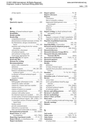 Index / 395
of trip reports . . . . . . . . . . . . . . . . . . . . . . 228
Q
Quarterly reports . . . . . . . . . . . . . . . . . . . . 289
R
Rating, of formal technical report . . . . . . . . 260
Readability . . . . . . . . . . . . . . . . . . . . . . . . . . 99
Reader profile. . . . . . . . . . . . . . . . . . . . . 58–59
Readership . . . . . . . . . . . . . . . . . . . . . . . . 9, 55
comprehension level. . . . . . . . . . . . . . . 56, 59
determination of detail necessary in body 191
for illustrations, design consideration
factor. . . . . . . . . . . . . . . . . . . . . . . 155, 160
intention and writing levels for various
documents . . . . . . . . . . . . . . . . . . . . . 64(T)
selected for a document . . . . . . . . . . . . 58–60
of technical reports. . . . . . . . . . . . . . . . . . . 18
and technical writing style . . . . . . . . . . . . 132
word usage appropriate for . . . . . . . . . 88–89
Readership list, for reports . . . . . . . . . . . . . . 59
Read-only files . . . . . . . . . . . . . . . . . . 217–218
Reasons for writing . . . . . . . . . . . . . . . . 17–26
Recommendations
action verbs contained in . . . . . . . . . . . . . 204
definition . . . . . . . . . . . . . . . . . . . . . . . . . 203
of formal reports. . . . . . . . . . . . 199, 203–206
hinted in introduction of formal
technical report. . . . . . . . . . . 173, 177, 179
in abstract of formal technical report . . . . 211
readership . . . . . . . . . . . . . . . . . . . . . . . . . 181
singular in nature . . . . . . . . . . . . . . . . . . . 205
References . . . . . . . . . . . . . . . . . . . . . . . . 3, 174
bibliographic information in list . . . 208–210
citation by author and date . . . . . . . . . . . . 207
citation by volume and issue number. . . . 210
citation in text. . . . . . . . . . . . . . . . . . . . . . 206
citation of article in a journal . . . . . . . . . . 208
citation, preferred form . . . . . . . . . . . . . 97(F)
citations with author names . . . . . . . . . . . 207
for informal report (not needed). . . . 223, 224
in back matter of formal technical reports 215
in formal technical reports 206–210(F), 215
in procedure section of formal technical
report body . . . . . . . . . . . . . . . . . . . . . . 187
listing system. . . . . . . . . . . . . . . . . . . . 209(F)
private communication. . . . . . . . . . . . . . . 210
referred to a second time . . . . . . . . . . . . . 207
titles not listed undesirable in citation . . . 208
Reorganization proposals . . . . . . . 242–243(F)
Report form, for small
investigations. . . . . . . . . . . . . . 169, 170(F)
Reporting experiment results . . . . . 37, 51–52
Report library, on distribution list . . . . . . . 218
Report mechanics . . . . . . . . . . . . . . . . . . 97(F)
Report options . . . . . . . . . . . . . . . . . . . . 78–85
Report references . . . . . . . . . . . . . . . . . . . . . 47
Reports . . . . . . . . . . . . . . . . . . . . . . . . . . 1–2(F)
conciseness. . . . . . . . . . . . . . . . . . . . . . . . 8–9
data or scientific evidence . . . . . . . . . . . . . . 6
impersonal (third person) voice
encouraged . . . . . . . . . . . . . . . . . . . . . . 7–8
objective . . . . . . . . . . . . . . . . . . . . . . . . . . . . 5
purpose . . . . . . . . . . . . . . . . . . . . . . . . . . . . . 5
structure . . . . . . . . . . . . . . . . . . . . . . . . . . 291
Report writing, to check technical work,
and quality of work . . . . . . . . . . . . . . . . 21
Reprints. . . . . . . . . . . . . . . . . . . . . . . . . . . . 172
requests a measure of topic’s popularity 299
supplied to authors by archival journals. . 299
Reprints of published materials,
permission for. . . . . . . . . . . . . . . . 145, 158
Reproducibility, of procedure. . . . . . . 185, 197
Research and development projects . . . . . . 39
and proposals for. . . . . . . . . . . . . 240–241(F)
Research directors . . . . . . . . . . . . . . . . . . . . 37
Research Libraries Group (RLG) . . . . . 45(T)
Research Libraries Information
Network (RLIN) . . . . . . . . . . . . . . . 45(T)
Research of mechanisms. . . . . . . 31(F), 32, 33
Research sponsors . . . . . . . . . . . . . . . . . . . 172
Response surface . . . . . . . . . . . . . . . . . . . . . 48
Results
definition . . . . . . . . . . . . . . . . . . . . . . . . . 200
in body of formal report . . . . . . . . . . . . . . 184
separate from procedure and discussion
in body . . . . . . . . . . . . . . . . . . . . . . . . . 197
Resumes . . . . . . . . . . . . . . . 73–74, 351–354(F)
example of . . . . . . . . . . . . . . . . . . . . . . . . 353
Retention cycle, of informal reports . . . . . . 224
Review. . . . . . . . . . . . . . . . . . . . . . . 247–250(F)
action letter. . . . . . . . . . . . . . . . . . . . . . . . 257
errors and problems listed by page
and line. . . . . . . . . . . . . . . . . . . . . . . . . 261
examples of . . . . . . . . . . . . . . . . . 256–264(F)
of formal technical reports . . . . . . . . 259–263
of informal reports . . . . . . . . . . . . . . 258–259
Review and editing process. . . . . . 247–264(F)
Reviewer’s checklist . . . . . . . . . . . . . . . . 95(F)
Review methodology . . . . . . . . . . . . . 254–256
Robert’s Rules of Order. . . . . . . . . . . . . . . . 350
Root cause . . . . . . . . . . . . . . . . . . . . . . . . 36, 57
of same-sounding words and wrong usage 122
Royalty earnings. . . . . . . . . . . . . . . . . . . . . 299
Rumors . . . . . . . . . . . . . . . . . . . . . . . . . . . . . 22
S
Sad words . . . . . . . . . . . . . . . . . . . . 111(F), 117
Safety notes . . . . . . . . . . . . . . . . . 72(F), 75–76
Sales letters . . . . . . . . . . . . . . 238–239, 240(F)
Salutations
of action letter. . . . . . . . . . . . . . . . . . . . . . 258
© 2001 ASM International. All Rights Reserved.
Engineers’ Guide to Technical Writing (#06218G)
www.asminternational.org
 