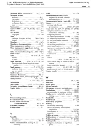 Index / 397
Technical words, limited use of . . . 111(F), 114
Technical writing
attributes. . . . . . . . . . . . . . . . . . . . . . . . . 4–11
categories. . . . . . . . . . . . . . . . . . . . . . . 1, 2(F)
definition . . . . . . . . . . . . . . . . . . . . . . . . . . . 1
evaluation sheet. . . . . . . . . . . . . . 103, 104(F)
style . . . . . . . . . . . . . . . . . . . . . . . . . . . . . 132
Technicians . . . . . . . . . . . . . . . . . . . . . . . . . 172
Technobabble. . . . 99–100, 111(F), 112(F), 116
Theses . . . . . . . . . . . . . . . . . . . . . . . . . . . . . 2(F)
Tick marks . . . . . . . . . . . . . . . . . . . . . . . . . 278
on graphs . . . . . . . . . . . . . . . . . . . . . 155, 160
Time
budgeted for report writing . . . . . 286–287(F)
lack of. . . . . . . . . . . . . . . . . . . . . . . . . . . . . 18
Timelines . . . . . . . . . . . . . . . . . . . . 150, 151(F)
Timeliness of documentation. . . . . . . . . 90–91
Time-management seminars . . . . . . . . . . . 287
Time-management suggestions, dealing
with interruptions . . . . . . . . . . . . . 287–288
Title, of formal technical reports . . 166–169(F)
“Title scare” . . . . . . . . . . . . . . . . . . . . . . . . 168
Tone . . . . . . . . . . . . . . . . . . . 109–110, 126, 136
indirect . . . . . . . . . . . . . . . . . . . . . . . . . . . 120
of letter . . . . . . . . . . . . . . . . . . . . . . . 257, 258
Topic sentence. . . . . . . 123–124, 125, 126, 136
for subheads in formal technical report
outline. . . . . . . . . . . . . . . . . . . . . . . . . . 165
Trade names . . . . . . . . . . . . . . . . 7–8, 191, 256
preferred form . . . . . . . . . . . . . . . . . . . . 97(F)
use in a report. . . . . . . . . . . . . . . . . . . . . . 174
Trade secret. . . . . . . . . . . . . . . . . . . . . . . . . . 52
Transient documents . . . . . . . . . . . . . . . 82, 83
Transitional words, between paragraphs . . 331
Transparencies . . . . . . . . . . . . . . . 269, 270(F),
271, 275–276(F), 277
Trepidation . . . . . . . . . . . . . . . . . . . . . . . . . . 19
Trip report. . . . . . . . . . . 72(F), 75, 227–228(F)
Two-level factorial experiment . . . . . . . 48–49
Typing skills . . . . . . . . . . . . . . . . . . . . 290–291
U
Ultrasonic inspection . . . . . . . . . . . . . . . . . . 36
Uncommon words . . . . . . . . . . . . . 111(F), 116
United States Patents and
Trademark Office . . . . . . . . . . . 45(T), 80
Use of the language . . . . . . . . . . . . . . 87, 88(F)
Utility words . . . . . . . . . . . . . . . . . . . . . . . . 111
V
Variables
dependent . . . . . . . . . . . . . . . . . . . . . . . . . . 48
independent . . . . . . . . . . . . . . . . . . . . . 48–49
Verbal communication, altering of, and
reliability . . . . . . . . . . . . . . . . . . . . . . . . 22
Verbs . . . . . . . . . . . . . . . . . . . . . . . . . . 324–325
Video cassette recorder, can be
replaced by personal computer
and video projector. . . . . . . . . . . . 279–280
Video projector/laptop visual aids . . 276–277
Videos . . . . . . . . . . . . . . . . . . . . . . . . . . . . . 155
as visual aids for oral
presentations . . . . . . . . . . 276(F), 277, 279
Visual aids 265–267, 269–273(F), 275–280(F)
carry two sets to out-of-town
conferences for safety. . . . . . . . . . 281–282
computer-generated . . . . . . . . . . . . . . . . . 276
for formal presentations 271(F), 272, 273(F)
for informal presentations . . . . . . 269, 270(F)
for oral presentation, example . . . . . 319–320
for teaching . . . . . . . . . . . . . . . . . 273, 274(F)
set-up time consideration . . . . . . . . . . . . . 276
spectrum of choices. . . . . . . . . . . 275–276(F)
supply own equipment (in working
order) if possible. . . . . . . . . . . . . . . . . . 281
videos. . . . . . . . . . . . . . 155, 276(F), 277, 279
word visuals . . . . . . . . . . . . . . . . . . . 277–278
Voice
active . . . . . . . . . . . . . . . . . . . . 100–101, 117,
127–128, 135–136, 187, 328–330
active, use in body of formal technical
reports. . . . . . . . . . . . . . . . . . . . . . . . . . 187
impersonal (third person). . . . . . . . . . . . . 7–8
passive . . . . . . . . . . . 101, 117, 127, 328–330
passive, use in body of formal reports . . . 187
Volume number . . . . . . . . . . . . . . . . . . . . . 209
W
Wear tests . . . . . . . . . . . . . . . . . . . . 33, 48, 140
Web sites . . . . . . . . . . . . . . . . . . . . . . . . . . . . 44
White space. . . . . . . . . . . . . . . . . . . . . 161, 254
Wiebull statistics. . . . . . . . . . . . . . . . . . . . . . 49
Witnessing, of project notebook pages . . . . . 51
Word choice. . . . . . . . . . . . 109(F), 110–118(F)
recommended for technical writing. . . 112(F)
Words, spectra available for technical
writing . . . . . . . . . . . . . . . . . . . . . . . 111(F)
Word slides . . . . . . . . . . . . . . . . . . . . . . . . . 276
Word visuals . . . . . . . . . . . . . . . . . . . . 277–278
Work-study programs . . . . . . . . . . . . . . . . . 36
Writing
excuses for not writing. . . . . . . . . . . . . 18–19
factors influencing the discipline
required for. . . . . . . . . . . . . . . . . . 285–286
impediments to . . . . . . . . . . . . . . 286–297(F)
types of. . . . . . . . . . . . . . . . . . . . . . . . . 12–16
Writing aversion. . . . . . . . . . . . . . . . . . . . . . . 3
Writing levels, of various documents. . . . 64(T)
Writing mechanics. . . . . . . . . . . . . 291–293(F)
Writing skills. . . . . . . . . . . . . . . . . . . . . 23, 290
compared proficiency to department
peers . . . . . . . . . . . . . . . . . . . . . . . . . . . 299
© 2001 ASM International. All Rights Reserved.
Engineers’ Guide to Technical Writing (#06218G)
www.asminternational.org
 