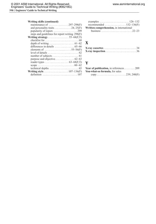 398 / Engineers’ Guide to Technical Writing
Writing skills (continued)
maintenance of . . . . . . . . . . . . . . 297–298(F)
and personality traits . . . . . . . . . . . . 24, 25(F)
popularity of report. . . . . . . . . . . . . . . . . . 299
steps and guidelines for report writing 298(F)
Writing strategy . . . . . . . . . . . . . . . 55–68(F,T)
checklist for . . . . . . . . . . . . . . . . . . . . . . . . 68
depth of writing . . . . . . . . . . . . . . . . . . 61–62
differences in details . . . . . . . . . . . . . . 65–66
elements of . . . . . . . . . . . . . . . . . . . 55–56(F)
level of details . . . . . . . . . . . . . . . . . . . . . . 62
number of subjects . . . . . . . . . . . . . . . . . . . 61
purpose and objective. . . . . . . . . . . . . . 62–63
reader types . . . . . . . . . . . . . . . . . 63–68(F,T)
scope . . . . . . . . . . . . . . . . . . . . . . . . . . 60–62
technical depths . . . . . . . . . . . . . . . . . . . . . 65
Writing style. . . . . . . . . . . . . . . . . . 107–136(F)
definition . . . . . . . . . . . . . . . . . . . . . . . . . 107
examples . . . . . . . . . . . . . . . . . . . . . 126–132
recommended . . . . . . . . . . . . . . . 132–136(F)
Written comprehension, in international
business . . . . . . . . . . . . . . . . . . . . . . 22–23
X
X-ray cassettes . . . . . . . . . . . . . . . . . . . . . . . 34
X-ray inspection . . . . . . . . . . . . . . . . . . . . . . 36
Y
Year of publication, in references. . . . . . . . 209
You-what-so formula, for sales
copy . . . . . . . . . . . . . . . . . . . . . 239, 240(F)
© 2001 ASM International. All Rights Reserved.
Engineers’ Guide to Technical Writing (#06218G)
www.asminternational.org
 