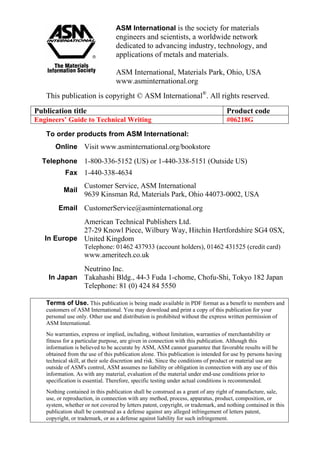 ASM International is the society for materials
engineers and scientists, a worldwide network
dedicated to advancing industry, technology, and
applications of metals and materials.
ASM International, Materials Park, Ohio, USA
www.asminternational.org
This publication is copyright © ASM International®
. All rights reserved.
Publication title Product code
Engineers’ Guide to Technical Writing #06218G
To order products from ASM International:
Online Visit www.asminternational.org/bookstore
Telephone 1-800-336-5152 (US) or 1-440-338-5151 (Outside US)
Fax 1-440-338-4634
Mail
Customer Service, ASM International
9639 Kinsman Rd, Materials Park, Ohio 44073-0002, USA
Email CustomerService@asminternational.org
In Europe
American Technical Publishers Ltd.
27-29 Knowl Piece, Wilbury Way, Hitchin Hertfordshire SG4 0SX,
United Kingdom
Telephone: 01462 437933 (account holders), 01462 431525 (credit card)
www.ameritech.co.uk
In Japan
Neutrino Inc.
Takahashi Bldg., 44-3 Fuda 1-chome, Chofu-Shi, Tokyo 182 Japan
Telephone: 81 (0) 424 84 5550
Terms of Use. This publication is being made available in PDF format as a benefit to members and
customers of ASM International. You may download and print a copy of this publication for your
personal use only. Other use and distribution is prohibited without the express written permission of
ASM International.
No warranties, express or implied, including, without limitation, warranties of merchantability or
fitness for a particular purpose, are given in connection with this publication. Although this
information is believed to be accurate by ASM, ASM cannot guarantee that favorable results will be
obtained from the use of this publication alone. This publication is intended for use by persons having
technical skill, at their sole discretion and risk. Since the conditions of product or material use are
outside of ASM's control, ASM assumes no liability or obligation in connection with any use of this
information. As with any material, evaluation of the material under end-use conditions prior to
specification is essential. Therefore, specific testing under actual conditions is recommended.
Nothing contained in this publication shall be construed as a grant of any right of manufacture, sale,
use, or reproduction, in connection with any method, process, apparatus, product, composition, or
system, whether or not covered by letters patent, copyright, or trademark, and nothing contained in this
publication shall be construed as a defense against any alleged infringement of letters patent,
copyright, or trademark, or as a defense against liability for such infringement.
 