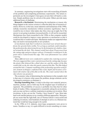 In summary, engineering investigations start with researching all details
of the problem and completing preliminary experiments. The initial ex-
periments are the investigator’s best guess on tests that will lead to a solu-
tion. Simple problems may be solved at this point. Others provide many
additional hours of challenge.
Research a Mechanism. Determining the mechanism or reason why
things happen in the various sciences is often the daily fare of research sci-
entists. However, in the lean, mean industries and institutions of the 1990s,
nobody researches mechanisms without economic significance. Sure it
would be nice to know what makes day lilies close up at night, but if the
answer is not going to produce increased profits, it will not be researched.
Mechanisms have been researched in the 1990s so that computer models
could be developed to improve some operation or mechanism so that it
would not fail or would work faster. Mechanism studies are supported when
they can lead to increased profits or new products.
[A mechanism study that I worked on concerned wear of tools that per-
forate the sprocket holes in film. For as long as anybody could remember,
the perforation dies deteriorated in use by the formation of a shallow chan-
nel around the die hole. This channel would start about 10 ␮m away from
the cutting edge and grow deeper with use. Eventually it would grow to the
point where it deteriorated the edge. This wear phenomenon was called
cratering.
Many different tests were conducted to explain why cratering occurred.
The tests suggested that craters started away from the cutting edge because
the plastic film behaved like a fluid when cut, and the surface of the film
would slide on the die when the punch contacted the film. The film bulged
around the hole. Computer modeling of the perforating operation using fi-
nite element techniques confirmed that crater depth and location corre-
lated with relative slip of the film on the die. The crater started where the
slip velocity was greatest.]
The economic value of determining the mechanism in the example cited
is that once it is known what causes the problem, design solutions can be
developed to minimize or eliminate it.
Develop Something New. A study to develop a new material, process,
machine, product, and so forth may be the toughest type of technical as-
signment. The probability of success is probably less than that for other
kinds of studies. Often, management is essentially asking for an invention,
and you may not have a sublime inspiration to produce an invention. Most
inventions, in fact, are not the “Eureka, I have found it!” type. Most take
hard work and the patience to try countless different approaches. Most peo-
ple are aware that the light bulb, one of Thomas Edison’s most useful and
enduring inventions, took hundreds of attempts to arrive at a filament ma-
terial that would last long enough to be useful.
In the 1990s in U.S. industry, most large assignments were given to
teams. Needless to say, it is quite difficult to invent something as a team.
Performing Technical Studies / 33
 