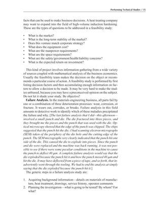 facts that can be used to make business decisions. A heat treating company
may want to expand into the field of high-volume induction hardening.
These are the types of questions to be addressed in a feasibility study:
• What is the market?
• What is the long-term stability of the market?
• Does this venture match corporate strategy?
• What does the equipment cost?
• What are the manpower requirements?
• What are the space requirements?
• What are the safety/government/health/liability concerns?
• What is the expected return on investment?
This kind of project involves information gathering from a wide variety
of sources coupled with mathematical analysis of the business economics.
Usually the feasibility team makes the decision on the object or recom-
mends a particular course of action. A feasibility study is performed by first
listing decision factors and then accumulating enough information on fac-
tors to allow a decision to be made. It may be very hard to make the stud-
ies unbiased, because you may have a preconceived opinion on the subject.
Do not let it shade your study. Be objective!
Failure Analysis. In the materials engineering business, all parts fail by
one or a combination of three deterioration processes: wear, corrosion, or
fracture. It wears out, corrodes, or breaks. Failure analysis in this field
amounts to detective work to identify which of these maladies precipitated
the failure and why. [The last failure analysis that I did—this afternoon—
involved a small punch and die. The die fractured into three pieces, and
they brought me the pieces and the punch that was used with the die. Op-
tical microscopy showed that the edge of the punch was chipped. The chips
suggested that the punch hit the die; I had scanning electron micrographs
(SEM) taken of the periphery of the die hole and the cutting edge of the
punch. The SEM micrographs very clearly indicated that the punch hit one
side of the die. This caused the die to explode into pieces. Since the punch
and die were replaced and the machine was back running, it was not pos-
sible to see if there were some peculiar conditions in the machine to cause
the punch to deflect 40 ␮m. A complete failure analysis would say that the
die exploded because the punch hit it and how the punch moved 40 ␮m and
hit the die. It may have deflected from a piece of tape, and so forth, that in-
advertently went through the tooling. We had to end the analysis at simply
saying that the die exploded because the punch hit it.]
The generic steps in a failure analysis study are:
1. Acquiring background information—details on materials of manufac-
ture, heat treatment, drawings, service history, operator comments
2. Planning the investigation—what is going to be tested? By whom? For
what?
Performing Technical Studies / 35
 