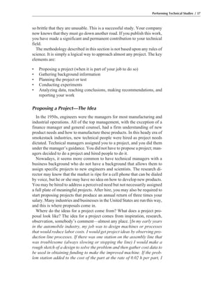 so brittle that they are unusable. This is a successful study. Your company
now knows that they must go down another road. If you publish this work,
you have made a significant and permanent contribution to your technical
field.
The methodology described in this section is not based upon any rules of
science. It is simply a logical way to approach almost any project. The key
elements are:
• Proposing a project (when it is part of your job to do so)
• Gathering background information
• Planning the project or test
• Conducting experiments
• Analyzing data, reaching conclusions, making recommendations, and
reporting your work
Proposing a Project—The Idea
In the 1950s, engineers were the managers for most manufacturing and
industrial operations. All of the top management, with the exception of a
finance manager and general counsel, had a firm understanding of new
product needs and how to manufacture these products. In this heady era of
smokestack industries, new technical people were hired as project needs
dictated. Technical managers assigned you to a project, and you did them
under the manager’s guidance. You did not have to propose a project; man-
agers decided to do a project and hired people to do it.
Nowadays, it seems more common to have technical managers with a
business background who do not have a background that allows them to
assign specific projects to new engineers and scientists. The research di-
rector may know that the market is ripe for a cell phone that can be dialed
by voice, but he or she may have no idea on how to develop new products.
You may be hired to address a perceived need but not necessarily assigned
a full plate of meaningful projects. After hire, you may also be required to
start proposing projects that produce an annual return of three times your
salary. Many industries and businesses in the United States are run this way,
and this is where proposals come in.
Where do the ideas for a project come from? What does a project pro-
posal look like? The idea for a project comes from inspiration, research,
observation, somebody’s comment—almost any place. [In my early years
in the automobile industry, my job was to design machines or processes
that would reduce labor costs. I would get project ideas by observing pro-
duction line processes. If there was one station on the assembly line that
was troublesome (always slowing or stopping the line) I would make a
rough sketch of a design to solve the problem and then gather cost data to
be used in obtaining funding to make the improved machine. If the prob-
lem station added to the cost of the part at the rate of 0.02 h per part, I
Performing Technical Studies / 37
 