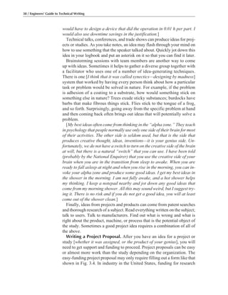 would have to design a device that did the operation in 0.01 h per part. I
would also use downtime savings in the justification.]
Technical talks, conferences, and trade shows can produce ideas for proj-
ects or studies. As you take notes, an idea may flash through your mind on
how to use something that the speaker talked about. Quickly jot down this
idea in your logbook and put an asterisk on it so that you can find it later.
Brainstorming sessions with team members are another way to come
up with ideas. Sometimes it helps to gather a diverse group together with
a facilitator who uses one of a number of idea-generating techniques.
There is one [I think that it was called synectics—designing by madness]
system that worked by having every person think about how a particular
task or problem would be solved in nature. For example, if the problem
is adhesion of a coating to a substrate, how would something stick on
something else in nature? Trees exude sticky substances; burdocks have
barbs that make fibrous things stick. Flies stick to the tongue of a frog,
and so forth. Surprisingly, going away from the specific problem at hand
and then coming back often brings out ideas that will potentially solve a
problem.
[My best ideas often come from thinking in the “alpha zone.” They teach
in psychology that people normally use only one side of their brain for most
of their activities. The other side is seldom used, but that is the side that
produces creative thought, ideas, inventions—it is your genius side. Un-
fortunately, we do not have a switch to turn on the creative side of the brain
at will, but there is a natural “switch” that you can use. I have been told
(probably by the National Enquirer) that you use the creative side of your
brain when you are in the transition from sleep to awake. When you are
ready to fall asleep at night and when you rise in the morning, you can in-
voke your alpha zone and produce some good ideas. I get my best ideas in
the shower in the morning. I am not fully awake, and a hot shower helps
my thinking. I keep a notepad nearby and jot down any good ideas that
come from my morning shower. All this may sound weird, but I suggest try-
ing it. There is no risk and if you do not get a good idea, you will at least
come out of the shower clean.]
Finally, ideas from projects and products can come from patent searches
and thorough research of a subject. Read everything written on the subject;
talk to users. Talk to manufacturers. Find out what is wrong and what is
right about the product, machine, or process that is the potential object of
the study. Sometimes a good project idea requires a combination of all of
the above.
Writing a Project Proposal. After you have an idea for a project or
study [whether it was assigned, or the product of your genius], you will
need to get support and funding to proceed. Project proposals can be easy
or almost more work than the study depending on the organization. The
easy-funding project proposal may only require filling out a form like that
shown in Fig. 3.4. In industry in the United States, funding for research
38 / Engineers’ Guide to Technical Writing
 