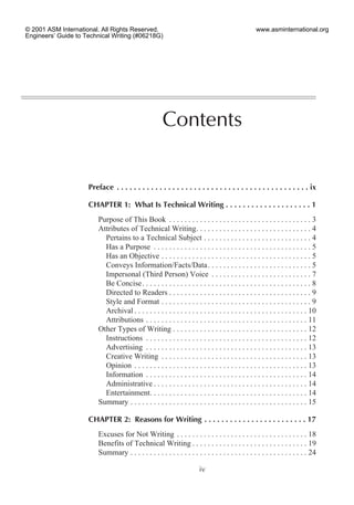 Preface . . . . . . . . . . . . . . . . . . . . . . . . . . . . . . . . . . . . . . . . . . . . . ix
CHAPTER 1: What Is Technical Writing . . . . . . . . . . . . . . . . . . . . 1
Purpose of This Book . . . . . . . . . . . . . . . . . . . . . . . . . . . . . . . . . . . . . 3
Attributes of Technical Writing. . . . . . . . . . . . . . . . . . . . . . . . . . . . . . 4
Pertains to a Technical Subject . . . . . . . . . . . . . . . . . . . . . . . . . . . . 4
Has a Purpose . . . . . . . . . . . . . . . . . . . . . . . . . . . . . . . . . . . . . . . . . 5
Has an Objective . . . . . . . . . . . . . . . . . . . . . . . . . . . . . . . . . . . . . . . 5
Conveys Information/Facts/Data. . . . . . . . . . . . . . . . . . . . . . . . . . . 5
Impersonal (Third Person) Voice . . . . . . . . . . . . . . . . . . . . . . . . . . 7
Be Concise. . . . . . . . . . . . . . . . . . . . . . . . . . . . . . . . . . . . . . . . . . . . 8
Directed to Readers . . . . . . . . . . . . . . . . . . . . . . . . . . . . . . . . . . . . . 9
Style and Format . . . . . . . . . . . . . . . . . . . . . . . . . . . . . . . . . . . . . . . 9
Archival . . . . . . . . . . . . . . . . . . . . . . . . . . . . . . . . . . . . . . . . . . . . . 10
Attributions . . . . . . . . . . . . . . . . . . . . . . . . . . . . . . . . . . . . . . . . . . 11
Other Types of Writing . . . . . . . . . . . . . . . . . . . . . . . . . . . . . . . . . . . 12
Instructions . . . . . . . . . . . . . . . . . . . . . . . . . . . . . . . . . . . . . . . . . . 12
Advertising . . . . . . . . . . . . . . . . . . . . . . . . . . . . . . . . . . . . . . . . . . 13
Creative Writing . . . . . . . . . . . . . . . . . . . . . . . . . . . . . . . . . . . . . . 13
Opinion . . . . . . . . . . . . . . . . . . . . . . . . . . . . . . . . . . . . . . . . . . . . . 13
Information . . . . . . . . . . . . . . . . . . . . . . . . . . . . . . . . . . . . . . . . . . 14
Administrative . . . . . . . . . . . . . . . . . . . . . . . . . . . . . . . . . . . . . . . . 14
Entertainment. . . . . . . . . . . . . . . . . . . . . . . . . . . . . . . . . . . . . . . . . 14
Summary . . . . . . . . . . . . . . . . . . . . . . . . . . . . . . . . . . . . . . . . . . . . . . 15
CHAPTER 2: Reasons for Writing . . . . . . . . . . . . . . . . . . . . . . . . 17
Excuses for Not Writing . . . . . . . . . . . . . . . . . . . . . . . . . . . . . . . . . . 18
Benefits of Technical Writing . . . . . . . . . . . . . . . . . . . . . . . . . . . . . . 19
Summary . . . . . . . . . . . . . . . . . . . . . . . . . . . . . . . . . . . . . . . . . . . . . . 24
iv
Contents
© 2001 ASM International. All Rights Reserved.
Engineers’ Guide to Technical Writing (#06218G)
www.asminternational.org
 
