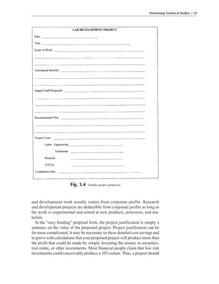 and development work usually comes from corporate profits. Research
and development projects are deductible from corporate profits as long as
the work is experimental and aimed at new products, processes, and ma-
terials.
In the “easy funding” proposal form, the project justification is simply a
sentence on the value of the proposed project. Project justification can be
far more complicated. It may be necessary to show detailed cost savings and
to prove with calculations that your proposed project will produce more than
the profit that could be made by simply investing the money in securities,
real estate, or other investments. Most financial people claim that low risk
investments could conceivably produce a 10% return. Thus, a project should
Performing Technical Studies / 39
Fig. 3.4 Simple project proposal
 