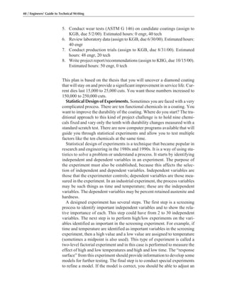 48 / Engineers’ Guide to Technical Writing
5. Conduct wear tests (ASTM G 146) on candidate coatings (assign to
KGB, due 5/2/00). Estimated hours: 0 engr, 40 tech
6. Review laboratory data (assign to KGB, due 6/30/00). Estimated hours:
40 engr
7. Conduct production trials (assign to KGB, due 8/31/00). Estimated
hours: 48 engr, 20 tech
8. Write project report/recommendations (assign to KBG, due 10/15/00).
Estimated hours: 50 engr, 0 tech
This plan is based on the thesis that you will uncover a diamond coating
that will stay on and provide a significant improvement in service life. Cur-
rent dies last 15,000 to 25,000 cuts. You want those numbers increased to
150,000 to 250,000 cuts.
Statistical Design of Experiments. Sometimes you are faced with a very
complicated process. There are ten functional chemicals in a coating. You
want to improve the durability of the coating. Where do you start? The tra-
ditional approach to this kind of project challenge is to hold nine chemi-
cals fixed and vary only the tenth with durability changes measured with a
standard scratch test. There are now computer programs available that will
guide you through statistical experiments and allow you to test multiple
factors like the ten chemicals at the same time.
Statistical design of experiments is a technique that became popular in
research and engineering in the 1980s and 1990s. It is a way of using sta-
tistics to solve a problem or understand a process. It starts by identifying
independent and dependent variables in an experiment. The purpose of
the experiment must also be established, because this affects the selec-
tion of independent and dependent variables. Independent variables are
those that the experimenter controls; dependent variables are those mea-
sured in the experiment. In an industrial experiment, the process variables
may be such things as time and temperature; these are the independent
variables. The dependent variables may be percent retained austenite and
hardness.
A designed experiment has several steps. The first step is a screening
process to identify important independent variables and to show the rela-
tive importance of each. This step could have from 2 to 30 independent
variables. The next step is to perform high/low experiments on the vari-
ables identified as important in the screening experiment. For example, if
time and temperature are identified as important variables in the screening
experiment, then a high value and a low value are assigned to temperature
(sometimes a midpoint is also used). This type of experiment is called a
two-level factorial experiment and in this case is performed to measure the
effect of high and low temperatures and high and low time. The “response
surface” from this experiment should provide information to develop some
models for further testing. The final step is to conduct special experiments
to refine a model. If the model is correct, you should be able to adjust an
 