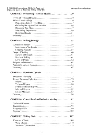 CHAPTER 3: Performing Technical Studies. . . . . . . . . . . . . . . . . 29
Types of Technical Studies . . . . . . . . . . . . . . . . . . . . . . . . . . . . . . . . 30
General Methodology . . . . . . . . . . . . . . . . . . . . . . . . . . . . . . . . . . . . 36
Proposing a Project—The Idea . . . . . . . . . . . . . . . . . . . . . . . . . . . 37
Gathering Background Information. . . . . . . . . . . . . . . . . . . . . . . . 44
Designing Test Plans . . . . . . . . . . . . . . . . . . . . . . . . . . . . . . . . . . . 47
Performing Experiments . . . . . . . . . . . . . . . . . . . . . . . . . . . . . . . . 49
Reporting Results . . . . . . . . . . . . . . . . . . . . . . . . . . . . . . . . . . . . . 51
Summary . . . . . . . . . . . . . . . . . . . . . . . . . . . . . . . . . . . . . . . . . . . . . . 52
CHAPTER 4: Writing Strategy . . . . . . . . . . . . . . . . . . . . . . . . . . . 55
Analysis of Readers. . . . . . . . . . . . . . . . . . . . . . . . . . . . . . . . . . . . . . 56
Importance of the Reader . . . . . . . . . . . . . . . . . . . . . . . . . . . . . . . 57
Selecting Readers . . . . . . . . . . . . . . . . . . . . . . . . . . . . . . . . . . . . . 58
Scope of Writing . . . . . . . . . . . . . . . . . . . . . . . . . . . . . . . . . . . . . . . . 60
Number of Subjects . . . . . . . . . . . . . . . . . . . . . . . . . . . . . . . . . . . . 61
Depth of Writing . . . . . . . . . . . . . . . . . . . . . . . . . . . . . . . . . . . . . . 61
Level of Details . . . . . . . . . . . . . . . . . . . . . . . . . . . . . . . . . . . . . . . 62
Purpose and Objective. . . . . . . . . . . . . . . . . . . . . . . . . . . . . . . . . . . . 62
Writing to Various Readers . . . . . . . . . . . . . . . . . . . . . . . . . . . . . . . . 63
Summary . . . . . . . . . . . . . . . . . . . . . . . . . . . . . . . . . . . . . . . . . . . . . . 67
CHAPTER 5: Document Options. . . . . . . . . . . . . . . . . . . . . . . . . 71
Document Hierarchy . . . . . . . . . . . . . . . . . . . . . . . . . . . . . . . . . . . . . 73
Report Types and Selection. . . . . . . . . . . . . . . . . . . . . . . . . . . . . . . . 78
Patents . . . . . . . . . . . . . . . . . . . . . . . . . . . . . . . . . . . . . . . . . . . . . . 79
Technical Papers . . . . . . . . . . . . . . . . . . . . . . . . . . . . . . . . . . . . . . 80
Formal Technical Reports . . . . . . . . . . . . . . . . . . . . . . . . . . . . . . . 81
Informal Reports . . . . . . . . . . . . . . . . . . . . . . . . . . . . . . . . . . . . . . 82
E-Mail Messages . . . . . . . . . . . . . . . . . . . . . . . . . . . . . . . . . . . . . . 83
Summary . . . . . . . . . . . . . . . . . . . . . . . . . . . . . . . . . . . . . . . . . . . . . . 84
CHAPTER 6: Criteria for Good Technical Writing . . . . . . . . . . . 87
Technical Content . . . . . . . . . . . . . . . . . . . . . . . . . . . . . . . . . . . . . . . 88
Presentation . . . . . . . . . . . . . . . . . . . . . . . . . . . . . . . . . . . . . . . . . . . . 93
Language Skills . . . . . . . . . . . . . . . . . . . . . . . . . . . . . . . . . . . . . . . . . 99
Summary . . . . . . . . . . . . . . . . . . . . . . . . . . . . . . . . . . . . . . . . . . . . . 102
CHAPTER 7: Writing Style . . . . . . . . . . . . . . . . . . . . . . . . . . . . 107
Elements of Style. . . . . . . . . . . . . . . . . . . . . . . . . . . . . . . . . . . . . . . 108
Word Choice . . . . . . . . . . . . . . . . . . . . . . . . . . . . . . . . . . . . . . . . 110
Sentence Construction . . . . . . . . . . . . . . . . . . . . . . . . . . . . . . . . . 118
v
© 2001 ASM International. All Rights Reserved.
Engineers’ Guide to Technical Writing (#06218G)
www.asminternational.org
 