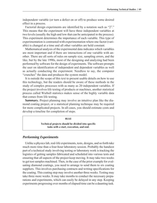 Performing Experiments
Unlike a physics lab, real-life experiments, tests, designs, and so forth take
much more time than a four-hour laboratory session. Probably the handiest
part of a technical study involving testing or laboratory work is tracking the
logistics of getting samples fabricated and scheduled into various tests and
ensuring that all aspects of the project keep moving. It may take two weeks
to get test samples machined. Then, in the case of the prior example for eval-
uating diamond coatings, you need to arrange to send them to six coating
suppliers. This involves purchasing contracts and writing specifications for
the coating. This coating step may involve another three weeks. Testing may
take three more weeks. It may take months to conduct the necessary prepa-
rations and experiments, which can easily be delayed in any step. Keeping
experiments progressing over months of elapsed time can be a daunting task.
independent variable (or turn a defect on or off) to produce some desired
effect in a process.
Factorial design experiments are identified by a notation such as “23.”
This means that the experiment will have three independent variables at
two levels (usually the high and low that can be anticipated in the process).
This experiment determines the importance of each variable. This type of
experimentation is contrasted with experimentation where one factor (vari-
able) is changed at a time and all other variables are held constant.
Mathematical analysis of the experimental data indicates which variables
are most important and if there are interactions of one variable with an-
other. There are all sorts of rules on sample size, sampling errors, and the
like, but by the late 1990s, most of the designing and analyzing had been
performed by software for the design of experiments. The software prompts
the user on identification of independent and dependent variables as well
as actually conducting the experiment. Needless to say, the computer
“crunches” the data and produces the system model.
It is outside the scope of this text to present usable details on how to use
this technology, but the readers should be aware of these methods in the
study of complex processes with as many as 20 independent variables. If
the project involves life testing of products or machines, another statistical
process called Wiebull statistics makes sense of the highly variable data
that comes from life testing.
Summary. Project planning may involve an intuitive plan like the dia-
mond coating project, or a statistical planning technique may be required
for more complicated projects. In all cases, you should estimate costs and
develop a timeline for completion of steps.
Performing Technical Studies / 49
RULE
Technical projects should be divided into specific
tasks with a start, execution, and end.
 