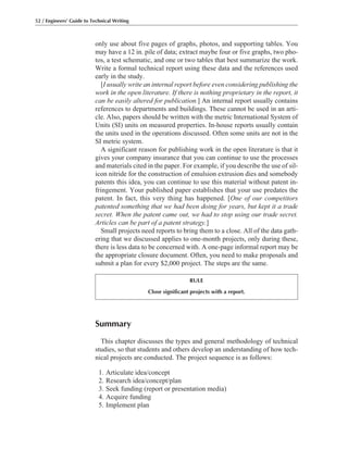 52 / Engineers’ Guide to Technical Writing
Summary
This chapter discusses the types and general methodology of technical
studies, so that students and others develop an understanding of how tech-
nical projects are conducted. The project sequence is as follows:
1. Articulate idea/concept
2. Research idea/concept/plan
3. Seek funding (report or presentation media)
4. Acquire funding
5. Implement plan
only use about five pages of graphs, photos, and supporting tables. You
may have a 12 in. pile of data; extract maybe four or five graphs, two pho-
tos, a test schematic, and one or two tables that best summarize the work.
Write a formal technical report using these data and the references used
early in the study.
[I usually write an internal report before even considering publishing the
work in the open literature. If there is nothing proprietary in the report, it
can be easily altered for publication.] An internal report usually contains
references to departments and buildings. These cannot be used in an arti-
cle. Also, papers should be written with the metric International System of
Units (SI) units on measured properties. In-house reports usually contain
the units used in the operations discussed. Often some units are not in the
SI metric system.
A significant reason for publishing work in the open literature is that it
gives your company insurance that you can continue to use the processes
and materials cited in the paper. For example, if you describe the use of sil-
icon nitride for the construction of emulsion extrusion dies and somebody
patents this idea, you can continue to use this material without patent in-
fringement. Your published paper establishes that your use predates the
patent. In fact, this very thing has happened. [One of our competitors
patented something that we had been doing for years, but kept it a trade
secret. When the patent came out, we had to stop using our trade secret.
Articles can be part of a patent strategy.]
Small projects need reports to bring them to a close. All of the data gath-
ering that we discussed applies to one-month projects, only during these,
there is less data to be concerned with. A one-page informal report may be
the appropriate closure document. Often, you need to make proposals and
submit a plan for every $2,000 project. The steps are the same.
RULE
Close significant projects with a report.
 
