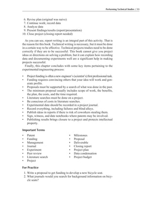 Performing Technical Studies / 53
6. Revise plan (original was naive)
7. Continue work; record data
8. Analyze data
9. Present findings/results (report/presentation)
10. Close project (closing report needed)
As you can see, report writing is an integral part of this activity. That is
the reason for this book. Technical writing is necessary, but it must be done
in a certain way to be effective. Technical projects/studies need to be done
correctly if they are to be successful. This book cannot give you project
ideas or directions on solving a problem, but it can explain how recording
data and documenting experiments well are a significant help in making
projects successful.
Finally, this chapter concludes with some key items pertaining to the
experimental/engineering process:
• Project funding is often a new engineer’s (scientist’s) first professional task.
• Funding requires convincing others that your idea will work and gen-
erate profits.
• Proposals must be supported by a search of what was done in the past.
• The minimum proposal usually includes scope of work, the benefits,
the plan, the costs, and the time required.
• Literature searches must be done on a project.
• Be conscious of costs in literature searches.
• Experimental data should be recorded in a project journal.
• Record everything, including failures and blind alleys.
• Publish ideas in reports if there is risk of coworkers stealing them.
• Sign, witness, and date notebooks where patents may be involved.
• Publishing results brings closure to a project and protects intellectual
property.
Important Terms
• Patent • Milestones
• Funding • Proposal
• Management • Deliverable
• Journal • Closing report
• Experiment • Project plan
• Peer review • Data condensation
• Literature search • Project budget
• Project
For Practice
1. Write a proposal to get funding to develop a new bicycle seat.
2. What journals would you search for background information on bicy-
cle seats?
 
