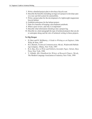 54 / Engineers’ Guide to Technical Writing
3. Write a detailed project plan to develop a bicycle seat.
4. Describe the benefits (including savings) of a project to develop a pas-
sive rear seat belt system for automobiles.
5. Write a project plan for the development of a lightweight magnesium
bicycle helmet.
6. Establish milestones for the helmet project.
7. State five benefits of keeping a development notebook.
8. What is peer review, and why is it important?
9. Describe what information should go into a project log.
10. Describe in a short paragraph the type of technical projects that you do
or anticipate doing and the role of technical writing in those projects.
To Dig Deeper
• D. Beer and D. McMurrey, A Guide to Writing as an Engineer, John
Wiley & Sons, 1997
• R.E. Burnett, Technical Communication, 4th ed., Wadsworth Publish-
ing Company, Albany, New York, 1997
• R.A. Day, How to Write and Publish a Scientific Paper, 3rd ed., Oryx
Press, New York, 1988
• V. Gibaldi, MLA Handbook for Writers of Research Papers, 5th ed.,
The Modern Language Association of America, New York, 1999
 