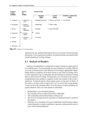 important for any technical document, but it is even more critical for large
documents. Even experienced authors of technical books can benefit from
careful planning of writing strategy.
4.1 Analysis of Readers
Analysis of readership is as important to report writing as a game plan is
to a football game. You must decide on your intentions in writing. Who do
you want to communicate with? What level of writing is appropriate? Read-
ership analysis comprises all of these factors in any form of writing, but it
is more important to give readership special treatment in technical writing
than in other forms of writing. Writing above (or well below) the reader’s
comprehension may produce a negative result, one counter to the writer’s
intentions. Technical reports often request action on the part of others. If
the report is written at the wrong level or if it is sent to the wrong people,
it may not have the intended effect. Give this phase of report planning ad-
equate attention. Here are some points to remember:
• Readership is your intended audience.
• The intention of your report determines readership.
• The readership selected determines writing level.
• The level of writing must be such that it is understood and is useful to
all readers.
• Selection of a circulation list (your readership) should respect organi-
zation hierarchy; include contributors, sponsors, and potential users of
your work/recommendations.
56 / Engineers’ Guide to Technical Writing
Fig. 4.1 Elements of writing strategy
 