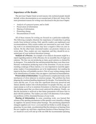 Importance of the Reader
The previous Chapter listed several reasons why technical people should
include written documentation as an essential part of their job. Some of the
more prominent reasons for writing were discussed in the previous Chapter.
• Analysis of a process/system, and so forth
• Preservation of information
• Sharing of information
• Promoting change
• Documentation of work
All of these reasons for writing are focused on a particular readership.
The following examples illustrate the importance of readership in getting
results from technical writing. Only specific readers can implement your
recommendations. Only certain readers are interested in your work. Send-
ing work to an uninterested party may have a negative effect on your in-
tention. On the other hand, interested readers can promote whatever you
wrote about. Thus, readers are very important, and they should be an es-
sential part of your technical document strategy.
Analysis of a Process. An example of an analysis document might be a
report regarding analysis of the efficiency for an assembly line of single-use
cameras. The line was not producing as many good cameras as claimed by
its designers. You studied the line and determined that there were three trou-
blesome workstations producing most of the downtime. If you are recom-
mending a redesign of these stations, it is very important to reach the appro-
priate readers if recommendations are to be implemented. Just sending the
report to the boss will probably not do it. Part of your writing strategy needs
to be identification of readers who can approve and fund recommendations.
Preservation of Information. You performed a complicated study on the
mechanism of silver plateout in emulsion pumps. This problem has been
plaguing the emulsion handling department for decades. You learned the root
cause and the cure. If you want this significant discovery preserved and
shared, identify readers who will disseminate it to people who buy, use, and
repair pumps as well as to emulsion formulators so that they can design out
the chelating agent that you discovered catalyzed the plateout. Finally, see
that the document is archived so that future generations will know how to
deal with this problem. The readers you select will determine if silver plate-
out problems will be eliminated because of your work.
Sharing of Information. In some consulting work, you learned that
seizures of the spooling mechanisms in film spoolers were caused by a change
in suppliers for porous bronze plain bearings. The purchasing department
changed suppliers [ for lower costs] and did not bother to notify design en-
gineering. In your study, you determined that the tolerances on bearings from
the new supplier are such that a significant fraction of these bearings [there
are hundreds used] will end up with one-fifth the recommended operating
Writing Strategy / 57
 