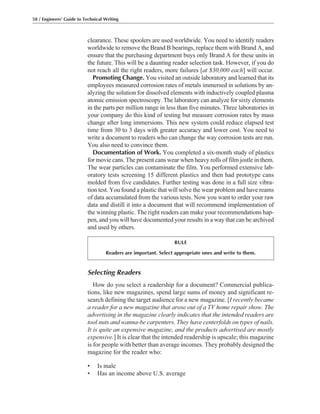 Selecting Readers
How do you select a readership for a document? Commercial publica-
tions, like new magazines, spend large sums of money and significant re-
search defining the target audience for a new magazine. [I recently became
a reader for a new magazine that arose out of a TV home repair show. The
advertising in the magazine clearly indicates that the intended readers are
tool nuts and wanna-be carpenters. They have centerfolds on types of nails.
It is quite an expensive magazine, and the products advertised are mostly
expensive.] It is clear that the intended readership is upscale; this magazine
is for people with better than average incomes. They probably designed the
magazine for the reader who:
• Is male
• Has an income above U.S. average
clearance. These spoolers are used worldwide. You need to identify readers
worldwide to remove the Brand B bearings, replace them with Brand A, and
ensure that the purchasing department buys only Brand A for these units in
the future. This will be a daunting reader selection task. However, if you do
not reach all the right readers, more failures [at $30,000 each] will occur.
Promoting Change. You visited an outside laboratory and learned that its
employees measured corrosion rates of metals immersed in solutions by an-
alyzing the solution for dissolved elements with inductively coupled plasma
atomic emission spectroscopy. The laboratory can analyze for sixty elements
in the parts per million range in less than five minutes. Three laboratories in
your company do this kind of testing but measure corrosion rates by mass
change after long immersions. This new system could reduce elapsed test
time from 30 to 3 days with greater accuracy and lower cost. You need to
write a document to readers who can change the way corrosion tests are run.
You also need to convince them.
Documentation of Work. You completed a six-month study of plastics
for movie cans. The present cans wear when heavy rolls of film jostle in them.
The wear particles can contaminate the film. You performed extensive lab-
oratory tests screening 15 different plastics and then had prototype cans
molded from five candidates. Further testing was done in a full size vibra-
tion test. You found a plastic that will solve the wear problem and have reams
of data accumulated from the various tests. Now you want to order your raw
data and distill it into a document that will recommend implementation of
the winning plastic. The right readers can make your recommendations hap-
pen, and you will have documented your results in a way that can be archived
and used by others.
58 / Engineers’ Guide to Technical Writing
RULE
Readers are important. Select appropriate ones and write to them.
 