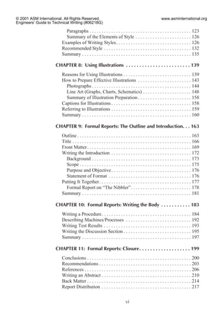 Paragraphs . . . . . . . . . . . . . . . . . . . . . . . . . . . . . . . . . . . . . . . . . . 123
Summary of the Elements of Style . . . . . . . . . . . . . . . . . . . . . . . 126
Examples of Writing Styles. . . . . . . . . . . . . . . . . . . . . . . . . . . . . . . 126
Recommended Style . . . . . . . . . . . . . . . . . . . . . . . . . . . . . . . . . . . . 132
Summary . . . . . . . . . . . . . . . . . . . . . . . . . . . . . . . . . . . . . . . . . . . . . 135
CHAPTER 8: Using Illustrations . . . . . . . . . . . . . . . . . . . . . . . . 139
Reasons for Using Illustrations . . . . . . . . . . . . . . . . . . . . . . . . . . . . 139
How to Prepare Effective Illustrations . . . . . . . . . . . . . . . . . . . . . . 143
Photographs . . . . . . . . . . . . . . . . . . . . . . . . . . . . . . . . . . . . . . . . . 144
Line Art (Graphs, Charts, Schematics) . . . . . . . . . . . . . . . . . . . . 148
Summary of Illustration Preparation . . . . . . . . . . . . . . . . . . . . . . 158
Captions for Illustrations . . . . . . . . . . . . . . . . . . . . . . . . . . . . . . . . . 158
Referring to Illustrations . . . . . . . . . . . . . . . . . . . . . . . . . . . . . . . . . 159
Summary . . . . . . . . . . . . . . . . . . . . . . . . . . . . . . . . . . . . . . . . . . . . . 160
CHAPTER 9: Formal Reports: The Outline and Introduction. . . 163
Outline . . . . . . . . . . . . . . . . . . . . . . . . . . . . . . . . . . . . . . . . . . . . . . . 163
Title . . . . . . . . . . . . . . . . . . . . . . . . . . . . . . . . . . . . . . . . . . . . . . . . . 166
Front Matter. . . . . . . . . . . . . . . . . . . . . . . . . . . . . . . . . . . . . . . . . . . 169
Writing the Introduction . . . . . . . . . . . . . . . . . . . . . . . . . . . . . . . . . 172
Background . . . . . . . . . . . . . . . . . . . . . . . . . . . . . . . . . . . . . . . . . 173
Scope . . . . . . . . . . . . . . . . . . . . . . . . . . . . . . . . . . . . . . . . . . . . . . 175
Purpose and Objective. . . . . . . . . . . . . . . . . . . . . . . . . . . . . . . . . 176
Statement of Format . . . . . . . . . . . . . . . . . . . . . . . . . . . . . . . . . . 176
Putting It Together. . . . . . . . . . . . . . . . . . . . . . . . . . . . . . . . . . . . . . 177
Formal Report on “The Nibbler”. . . . . . . . . . . . . . . . . . . . . . . . . 178
Summary . . . . . . . . . . . . . . . . . . . . . . . . . . . . . . . . . . . . . . . . . . . . . 181
CHAPTER 10: Formal Reports: Writing the Body . . . . . . . . . . . 183
Writing a Procedure. . . . . . . . . . . . . . . . . . . . . . . . . . . . . . . . . . . . . 184
Describing Machines/Processes . . . . . . . . . . . . . . . . . . . . . . . . . . . 192
Writing Test Results . . . . . . . . . . . . . . . . . . . . . . . . . . . . . . . . . . . . 193
Writing the Discussion Section . . . . . . . . . . . . . . . . . . . . . . . . . . . . 195
Summary . . . . . . . . . . . . . . . . . . . . . . . . . . . . . . . . . . . . . . . . . . . . . 197
CHAPTER 11: Formal Reports: Closure. . . . . . . . . . . . . . . . . . . 199
Conclusions . . . . . . . . . . . . . . . . . . . . . . . . . . . . . . . . . . . . . . . . . . . 200
Recommendations . . . . . . . . . . . . . . . . . . . . . . . . . . . . . . . . . . . . . . 203
References . . . . . . . . . . . . . . . . . . . . . . . . . . . . . . . . . . . . . . . . . . . . 206
Writing an Abstract . . . . . . . . . . . . . . . . . . . . . . . . . . . . . . . . . . . . . 210
Back Matter . . . . . . . . . . . . . . . . . . . . . . . . . . . . . . . . . . . . . . . . . . . 214
Report Distribution . . . . . . . . . . . . . . . . . . . . . . . . . . . . . . . . . . . . . 217
vi
© 2001 ASM International. All Rights Reserved.
Engineers’ Guide to Technical Writing (#06218G)
www.asminternational.org
 