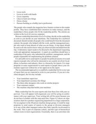 • Loves tools
• Loves to work with hands
• Loves carpentry
• Likes to learn new things
• Owns a home
• Pursues building as a hobby (not a profession)
The people who compile the magazine have features written to this reader
profile. They have established their intention (to make money), and the
readership is those people who fit the readership profile. The articles are
written to the level of a novice carpenter.
Because readership determines level of writing, decide on the readership
as soon as you decide on your intentions. The readership for a technical
document should include all people who could benefit from the document
content, the people who helped with the work, and the management peo-
ple who want to keep abreast of what you are doing. A trip report should
be sent to all who need to know what you observed and concluded from the
trip. A laboratory report needs to be directed to the department requesting
work and appropriate management. A report on a problem should have a
readership of the party who submitted the problem, management, and the
people responsible for implementing the problem solution.
It is advisable not to send reports to people for political reasons or to send
reports to people who will not be interested or are scantily involved. In ad-
dition, in business and industry, there is a hierarchy for reports. It is inap-
propriate in some organizations to send reports to people above your im-
mediate supervisor without his or her approval on the report.
The recommended approach is to establish a readership list for every type
of report that you are expected to write in your position. If you are a ma-
chine designer, the list may include:
• Your immediate supervisor
• Your department secretary (for filing)
• The three other designers who work on similar projects
• Your customer contact
• The machine shop that builds your machines
Make readership lists for your reports and clear these lists with your su-
pervisor. You will appear well-organized; you will be acting in confor-
mance with your supervisor. Your writing job will be easier because you
do not have to bother with this step each time. Figure 4.2 shows an orga-
nization chart for a product engineering department in a large corporation.
For an engineer in the 40 person machine design group, it would be inap-
propriate to send copies of reports to the group or division managers
or to any of the other managers unless they had a specific involvement in
the work. This is part of corporate culture, and this type of hierarchical
culture exists in most organizations. Essentially, there is an unwritten rule
Writing Strategy / 59
 